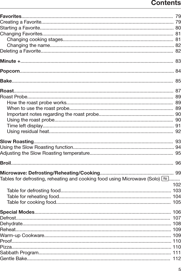 Contents5Favorites...............................................................................................................  79Creating a Favorite................................................................................................. 79Starting a Favorite.................................................................................................. 80Changing Favorites................................................................................................ 81Changing cooking stages................................................................................. 81Changing the name........................................................................................... 82Deleting a Favorite.................................................................................................  82Minute +................................................................................................................  83Popcorn................................................................................................................. 84Bake......................................................................................................................  85Roast..................................................................................................................... 87Roast Probe...........................................................................................................  89How the roast probe works..............................................................................  89When to use the roast probe............................................................................  89Important notes regarding the roast probe....................................................... 90Using the roast probe.......................................................................................  90Time left display................................................................................................ 91Using residual heat...........................................................................................  92Slow Roasting......................................................................................................  93Using the Slow Roasting function.......................................................................... 94Adjusting the Slow Roasting temperature.............................................................  95Broil.......................................................................................................................  96Microwave: Defrosting/Reheating/Cooking...................................................... 99Tables for defrosting, reheating and cooking food using Microwave (Solo) ........102Table for defrosting food................................................................................. 103Table for reheating food.................................................................................. 104Table for cooking food.................................................................................... 105Special Modes.................................................................................................... 106Defrost.................................................................................................................  107Dehydrate............................................................................................................. 108Reheat.................................................................................................................. 109Warm-up Cookware............................................................................................. 109Proof..................................................................................................................... 110Pizza..................................................................................................................... 110Sabbath Program................................................................................................. 111Gentle Bake.........................................................................................................  112
