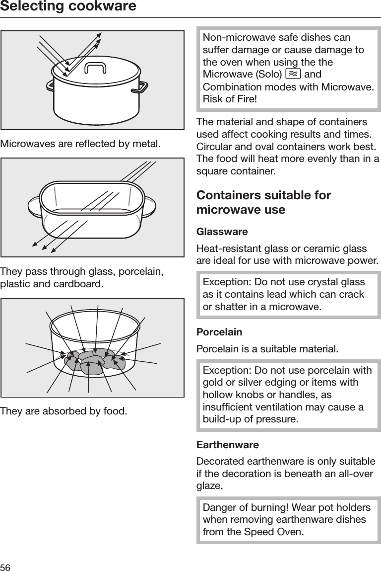 Selecting cookware56Microwaves are reflected by metal.They pass through glass, porcelain,plastic and cardboard.They are absorbed by food.Non-microwave safe dishes cansuffer damage or cause damage tothe oven when using the theMicrowave (Solo)  andCombination modes with Microwave.Risk of Fire!The material and shape of containersused affect cooking results and times.Circular and oval containers work best.The food will heat more evenly than in asquare container.Containers suitable formicrowave useGlasswareHeat-resistant glass or ceramic glassare ideal for use with microwave power.Exception: Do not use crystal glassas it contains lead which can crackor shatter in a microwave.PorcelainPorcelain is a suitable material.Exception: Do not use porcelain withgold or silver edging or items withhollow knobs or handles, asinsufficient ventilation may cause abuild-up of pressure.EarthenwareDecorated earthenware is only suitableif the decoration is beneath an all-overglaze.Danger of burning! Wear pot holderswhen removing earthenware dishesfrom the Speed Oven.