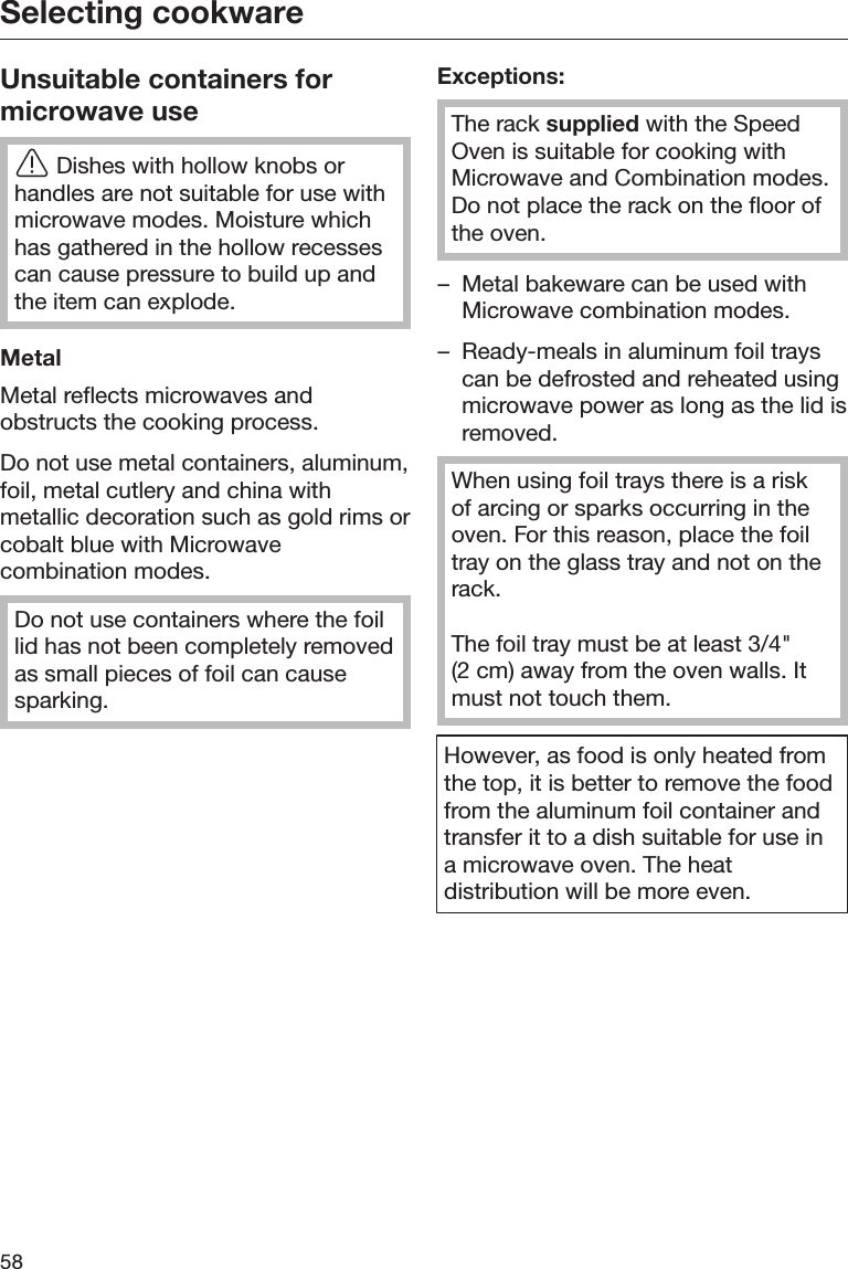Selecting cookware58Unsuitable containers formicrowave useDishes with hollow knobs orhandles are not suitable for use withmicrowave modes. Moisture whichhas gathered in the hollow recessescan cause pressure to build up andthe item can explode.MetalMetal reflects microwaves andobstructs the cooking process.Do not use metal containers, aluminum,foil, metal cutlery and china withmetallic decoration such as gold rims orcobalt blue with Microwavecombination modes.Do not use containers where the foillid has not been completely removedas small pieces of foil can causesparking.Exceptions:The rack supplied with the SpeedOven is suitable for cooking withMicrowave and Combination modes.Do not place the rack on the floor ofthe oven.– Metal bakeware can be used withMicrowave combination modes.– Ready-meals in aluminum foil trayscan be defrosted and reheated usingmicrowave power as long as the lid isremoved.When using foil trays there is a riskof arcing or sparks occurring in theoven. For this reason, place the foiltray on the glass tray and not on therack.The foil tray must be at least 3/4&quot;(2 cm) away from the oven walls. Itmust not touch them.However, as food is only heated fromthe top, it is better to remove the foodfrom the aluminum foil container andtransfer it to a dish suitable for use ina microwave oven. The heatdistribution will be more even.
