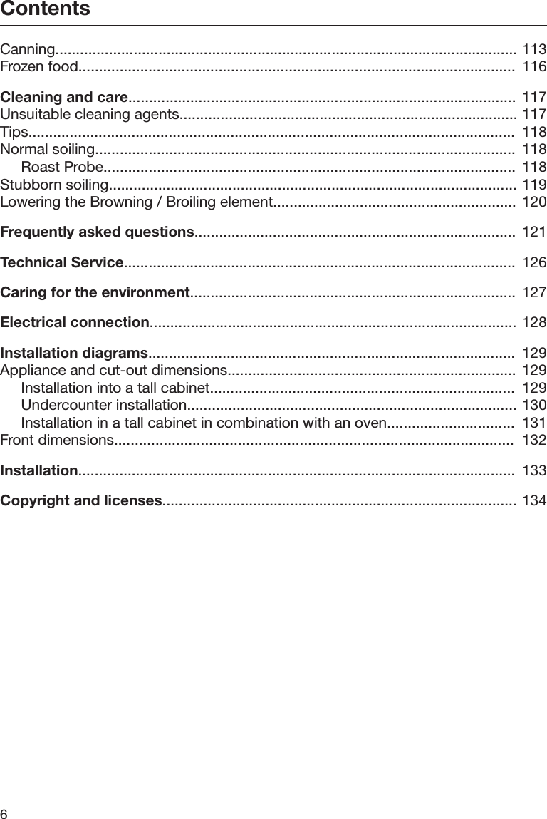 Contents6Canning................................................................................................................ 113Frozen food..........................................................................................................  116Cleaning and care.............................................................................................. 117Unsuitable cleaning agents.................................................................................. 117Tips......................................................................................................................  118Normal soiling......................................................................................................  118Roast Probe....................................................................................................  118Stubborn soiling................................................................................................... 119Lowering the Browning / Broiling element........................................................... 120Frequently asked questions.............................................................................. 121Technical Service...............................................................................................  126Caring for the environment............................................................................... 127Electrical connection......................................................................................... 128Installation diagrams.........................................................................................  129Appliance and cut-out dimensions...................................................................... 129Installation into a tall cabinet..........................................................................  129Undercounter installation................................................................................ 130Installation in a tall cabinet in combination with an oven...............................  131Front dimensions.................................................................................................  132Installation..........................................................................................................  133Copyright and licenses...................................................................................... 134