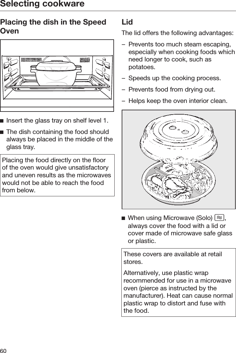 Selecting cookware60Placing the dish in the SpeedOvenInsert the glass tray on shelf level 1.The dish containing the food shouldalways be placed in the middle of theglass tray.Placing the food directly on the floorof the oven would give unsatisfactoryand uneven results as the microwaveswould not be able to reach the foodfrom below.LidThe lid offers the following advantages:– Prevents too much steam escaping,especially when cooking foods whichneed longer to cook, such aspotatoes.– Speeds up the cooking process.– Prevents food from drying out.– Helps keep the oven interior clean.When using Microwave (Solo) ,always cover the food with a lid orcover made of microwave safe glassor plastic.These covers are available at retailstores.Alternatively, use plastic wraprecommended for use in a microwaveoven (pierce as instructed by themanufacturer). Heat can cause normalplastic wrap to distort and fuse withthe food.