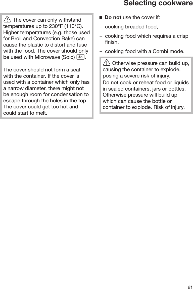 Selecting cookware61The cover can only withstandtemperatures up to 230°F (110°C).Higher temperatures (e.g. those usedfor Broil and Convection Bake) cancause the plastic to distort and fusewith the food. The cover should onlybe used with Microwave (Solo) .The cover should not form a sealwith the container. If the cover isused with a container which only hasa narrow diameter, there might notbe enough room for condensation toescape through the holes in the top.The cover could get too hot andcould start to melt.Do not use the cover if:– cooking breaded food,– cooking food which requires a crispfinish,– cooking food with a Combi mode.Otherwise pressure can build up,causing the container to explode,posing a severe risk of injury.Do not cook or reheat food or liquidsin sealed containers, jars or bottles.Otherwise pressure will build upwhich can cause the bottle orcontainer to explode. Risk of injury.