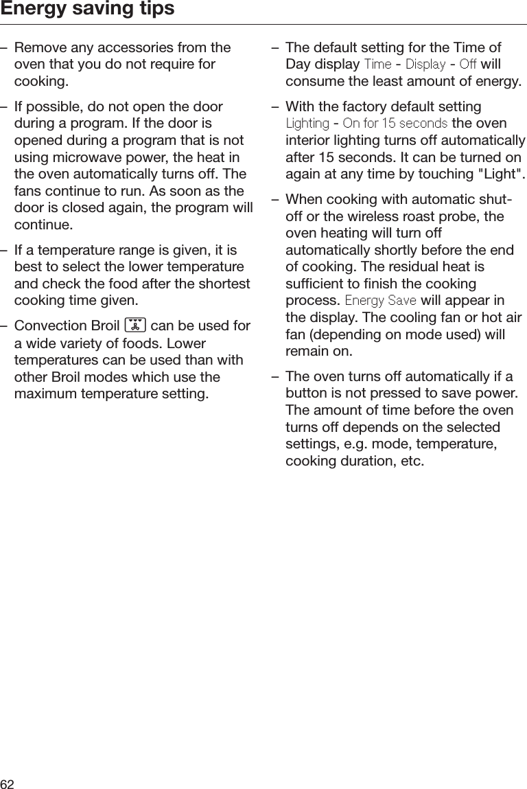 Energy saving tips62– Remove any accessories from theoven that you do not require forcooking.– If possible, do not open the doorduring a program. If the door isopened during a program that is notusing microwave power, the heat inthe oven automatically turns off. Thefans continue to run. As soon as thedoor is closed again, the program willcontinue.– If a temperature range is given, it isbest to select the lower temperatureand check the food after the shortestcooking time given.– Convection Broil  can be used fora wide variety of foods. Lowertemperatures can be used than withother Broil modes which use themaximum temperature setting.– The default setting for the Time ofDay display Time - Display - Off willconsume the least amount of energy.– With the factory default settingLighting - On for 15 seconds the oveninterior lighting turns off automaticallyafter 15 seconds. It can be turned onagain at any time by touching &quot;Light&quot;.– When cooking with automatic shut-off or the wireless roast probe, theoven heating will turn offautomatically shortly before the endof cooking. The residual heat issufficient to finish the cookingprocess. Energy Save will appear inthe display. The cooling fan or hot airfan (depending on mode used) willremain on.– The oven turns off automatically if abutton is not pressed to save power.The amount of time before the oventurns off depends on the selectedsettings, e.g. mode, temperature,cooking duration, etc.