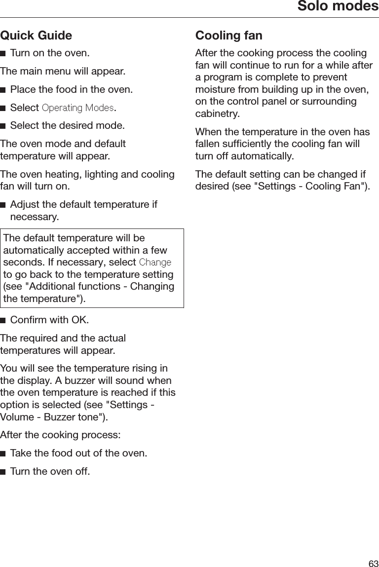 Solo modes63Quick GuideTurn on the oven.The main menu will appear.Place the food in the oven.Select Operating Modes.Select the desired mode.The oven mode and defaulttemperature will appear.The oven heating, lighting and coolingfan will turn on.Adjust the default temperature ifnecessary.The default temperature will beautomatically accepted within a fewseconds. If necessary, select Changeto go back to the temperature setting(see &quot;Additional functions - Changingthe temperature&quot;).Confirm with OK.The required and the actualtemperatures will appear.You will see the temperature rising inthe display. A buzzer will sound whenthe oven temperature is reached if thisoption is selected (see &quot;Settings -Volume - Buzzer tone&quot;).After the cooking process:Take the food out of the oven.Turn the oven off.Cooling fanAfter the cooking process the coolingfan will continue to run for a while aftera program is complete to preventmoisture from building up in the oven,on the control panel or surroundingcabinetry.When the temperature in the oven hasfallen sufficiently the cooling fan willturn off automatically.The default setting can be changed ifdesired (see &quot;Settings - Cooling Fan&quot;).