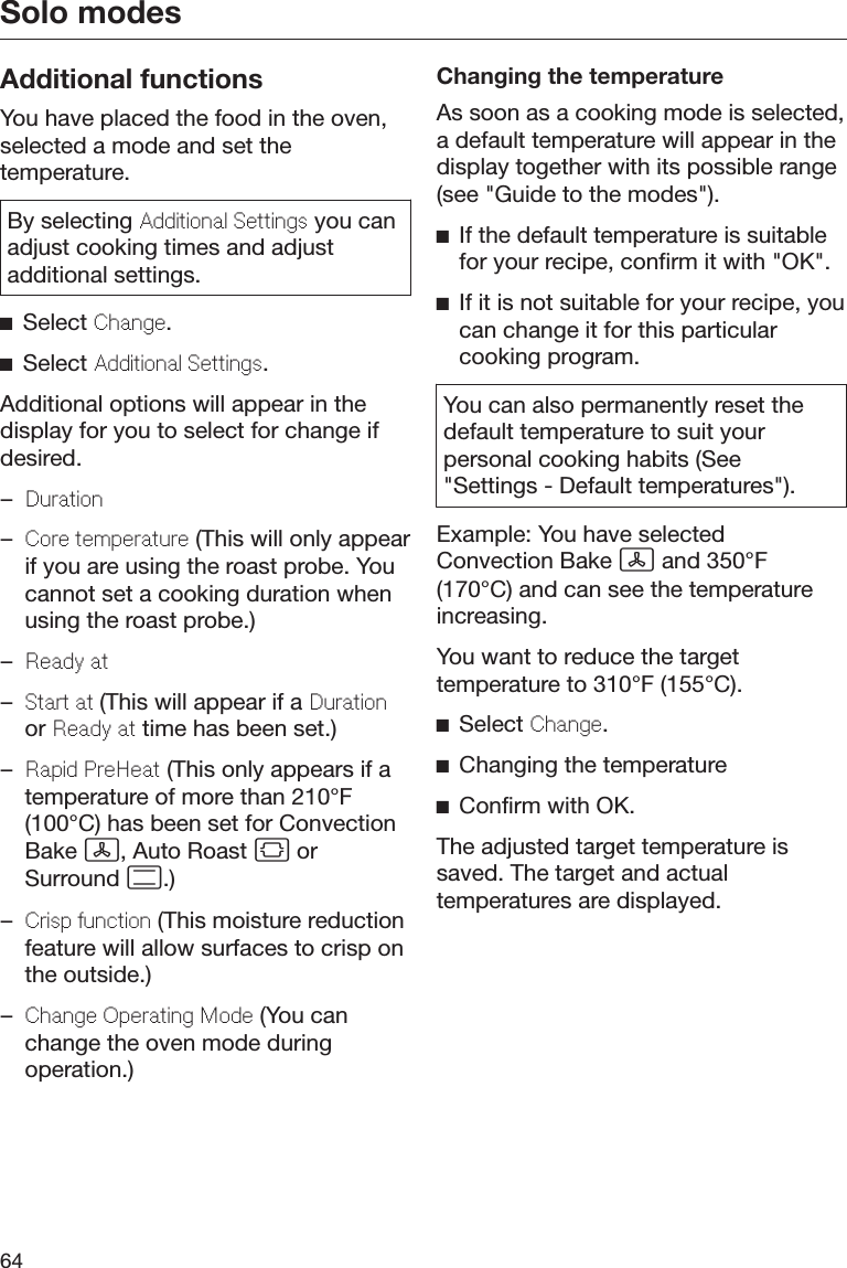 Solo modes64Additional functionsYou have placed the food in the oven,selected a mode and set thetemperature.By selecting Additional Settings you canadjust cooking times and adjustadditional settings.Select Change.Select Additional Settings.Additional options will appear in thedisplay for you to select for change ifdesired.–Duration–Core temperature (This will only appearif you are using the roast probe. Youcannot set a cooking duration whenusing the roast probe.)–Ready at–Start at (This will appear if a Durationor Ready at time has been set.)–Rapid PreHeat (This only appears if atemperature of more than 210°F(100°C) has been set for ConvectionBake , Auto Roast  orSurround .)–Crisp function (This moisture reductionfeature will allow surfaces to crisp onthe outside.)–Change Operating Mode (You canchange the oven mode duringoperation.)Changing the temperatureAs soon as a cooking mode is selected,a default temperature will appear in thedisplay together with its possible range(see &quot;Guide to the modes&quot;).If the default temperature is suitablefor your recipe, confirm it with &quot;OK&quot;.If it is not suitable for your recipe, youcan change it for this particularcooking program.You can also permanently reset thedefault temperature to suit yourpersonal cooking habits (See&quot;Settings - Default temperatures&quot;).Example: You have selectedConvection Bake  and 350°F(170°C) and can see the temperatureincreasing.You want to reduce the targettemperature to 310°F (155°C).Select Change.Changing the temperatureConfirm with OK.The adjusted target temperature issaved. The target and actualtemperatures are displayed.