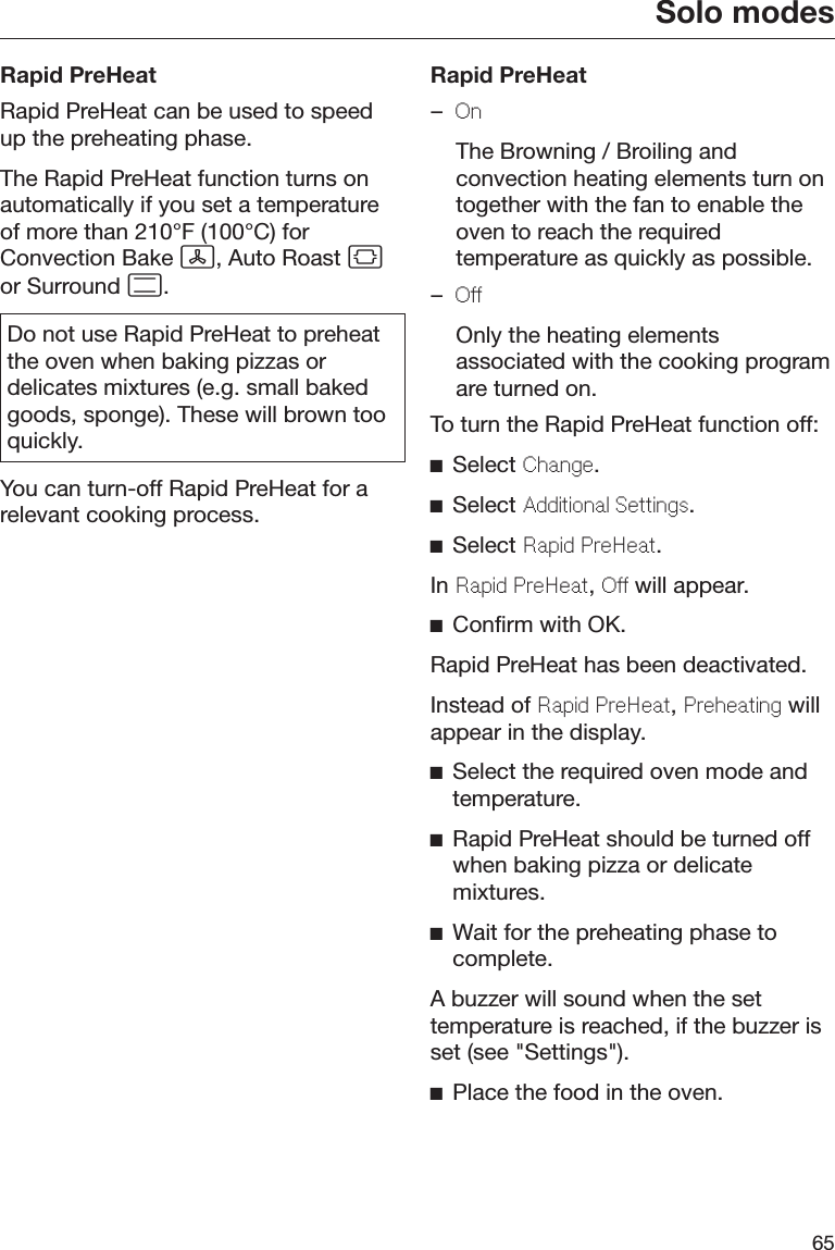 Solo modes65Rapid PreHeatRapid PreHeat can be used to speedup the preheating phase.The Rapid PreHeat function turns onautomatically if you set a temperatureof more than 210°F (100°C) forConvection Bake , Auto Roast or Surround .Do not use Rapid PreHeat to preheatthe oven when baking pizzas ordelicates mixtures (e.g. small bakedgoods, sponge). These will brown tooquickly.You can turn-off Rapid PreHeat for arelevant cooking process.Rapid PreHeat–On  The Browning / Broiling andconvection heating elements turn ontogether with the fan to enable theoven to reach the requiredtemperature as quickly as possible.–Off  Only the heating elementsassociated with the cooking programare turned on.To turn the Rapid PreHeat function off:Select Change.Select Additional Settings.Select Rapid PreHeat.In Rapid PreHeat, Off will appear.Confirm with OK.Rapid PreHeat has been deactivated.Instead of Rapid PreHeat, Preheating willappear in the display.Select the required oven mode andtemperature.Rapid PreHeat should be turned offwhen baking pizza or delicatemixtures.Wait for the preheating phase tocomplete.A buzzer will sound when the settemperature is reached, if the buzzer isset (see &quot;Settings&quot;).Place the food in the oven.