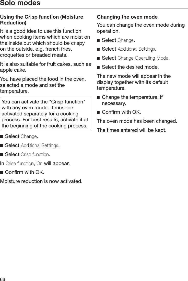 Solo modes66Using the Crisp function (MoistureReduction)It is a good idea to use this functionwhen cooking items which are moist onthe inside but which should be crispyon the outside, e.g. french fries,croquettes or breaded meats.It is also suitable for fruit cakes, such asapple cake.You have placed the food in the oven,selected a mode and set thetemperature.You can activate the &quot;Crisp function&quot;with any oven mode. It must beactivated separately for a cookingprocess. For best results, activate it atthe beginning of the cooking process.Select Change.Select Additional Settings.Select Crisp function.In Crisp function, On will appear.Confirm with OK.Moisture reduction is now activated.Changing the oven modeYou can change the oven mode duringoperation.Select Change.Select Additional Settings.Select Change Operating Mode.Select the desired mode.The new mode will appear in thedisplay together with its defaulttemperature.Change the temperature, ifnecessary.Confirm with OK.The oven mode has been changed.The times entered will be kept.