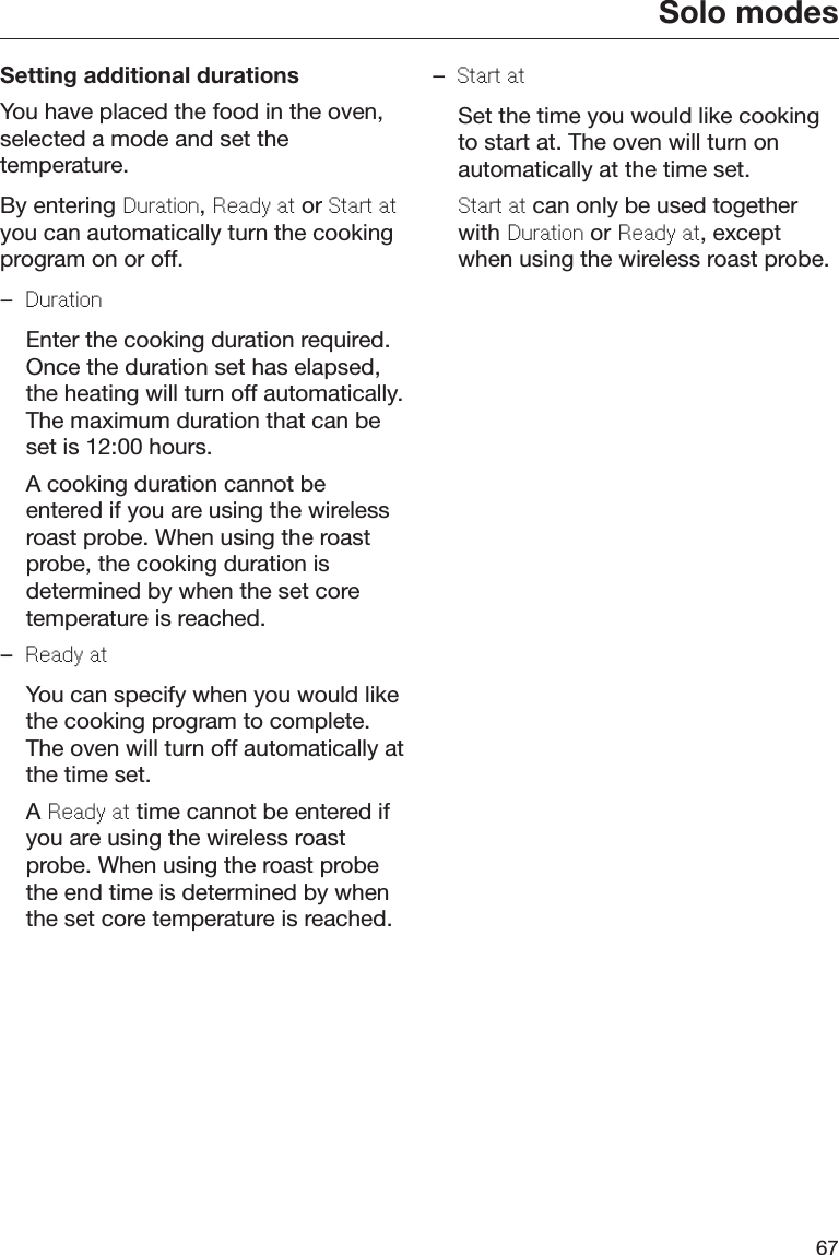 Solo modes67Setting additional durationsYou have placed the food in the oven,selected a mode and set thetemperature.By entering Duration, Ready at or Start atyou can automatically turn the cookingprogram on or off.–Duration  Enter the cooking duration required.Once the duration set has elapsed,the heating will turn off automatically.The maximum duration that can beset is 12:00 hours.  A cooking duration cannot beentered if you are using the wirelessroast probe. When using the roastprobe, the cooking duration isdetermined by when the set coretemperature is reached.–Ready at  You can specify when you would likethe cooking program to complete.The oven will turn off automatically atthe time set.  A Ready at time cannot be entered ifyou are using the wireless roastprobe. When using the roast probethe end time is determined by whenthe set core temperature is reached.–Start at  Set the time you would like cookingto start at. The oven will turn onautomatically at the time set. Start at can only be used togetherwith Duration or Ready at, exceptwhen using the wireless roast probe.
