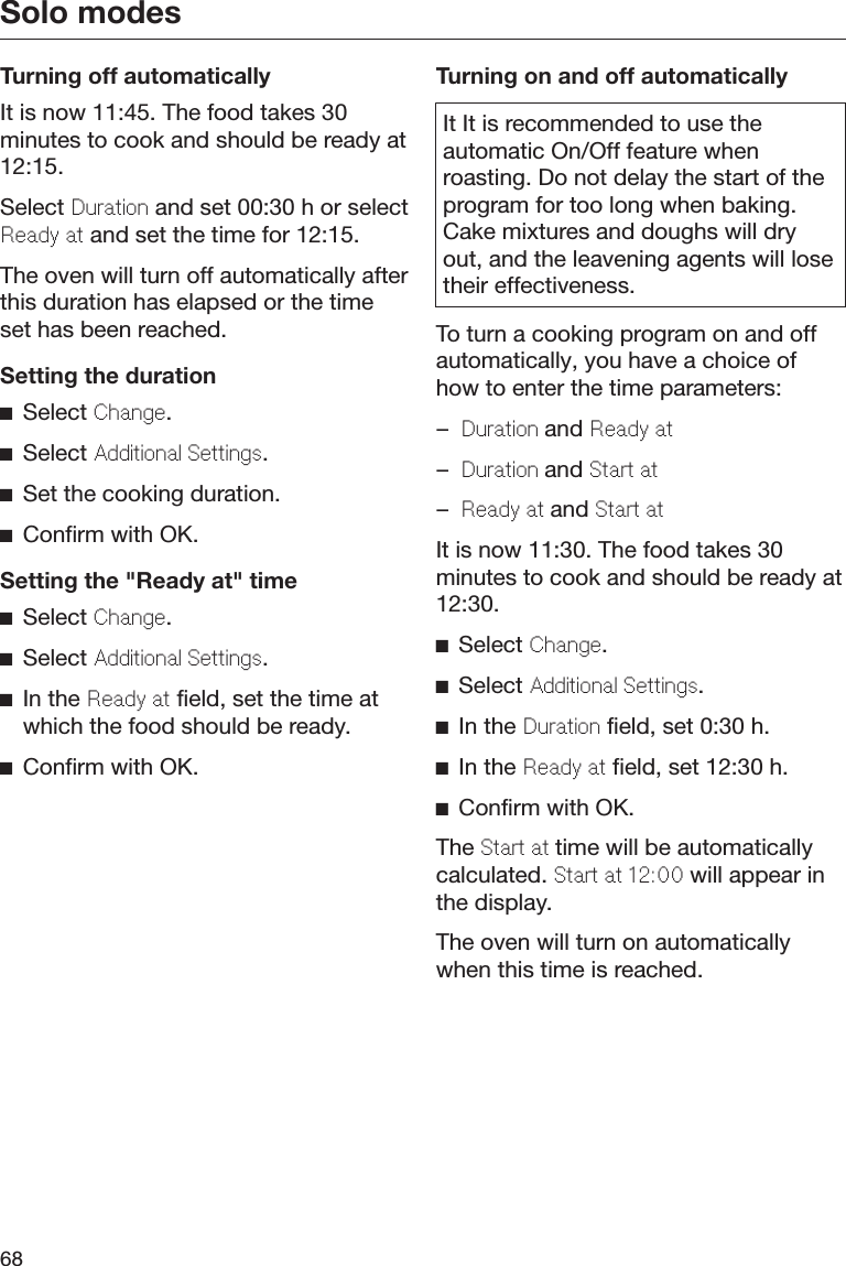 Solo modes68Turning off automaticallyIt is now 11:45. The food takes 30minutes to cook and should be ready at12:15.Select Duration and set 00:30 h or selectReady at and set the time for 12:15.The oven will turn off automatically afterthis duration has elapsed or the timeset has been reached.Setting the durationSelect Change.Select Additional Settings.Set the cooking duration.Confirm with OK.Setting the &quot;Ready at&quot; timeSelect Change.Select Additional Settings.In the Ready at field, set the time atwhich the food should be ready.Confirm with OK.Turning on and off automaticallyIt It is recommended to use theautomatic On/Off feature whenroasting. Do not delay the start of theprogram for too long when baking.Cake mixtures and doughs will dryout, and the leavening agents will losetheir effectiveness.To turn a cooking program on and offautomatically, you have a choice ofhow to enter the time parameters:–Duration and Ready at–Duration and Start at–Ready at and Start atIt is now 11:30. The food takes 30minutes to cook and should be ready at12:30.Select Change.Select Additional Settings.In the Duration field, set 0:30 h.In the Ready at field, set 12:30 h.Confirm with OK.The Start at time will be automaticallycalculated. Start at 12:00 will appear inthe display.The oven will turn on automaticallywhen this time is reached.