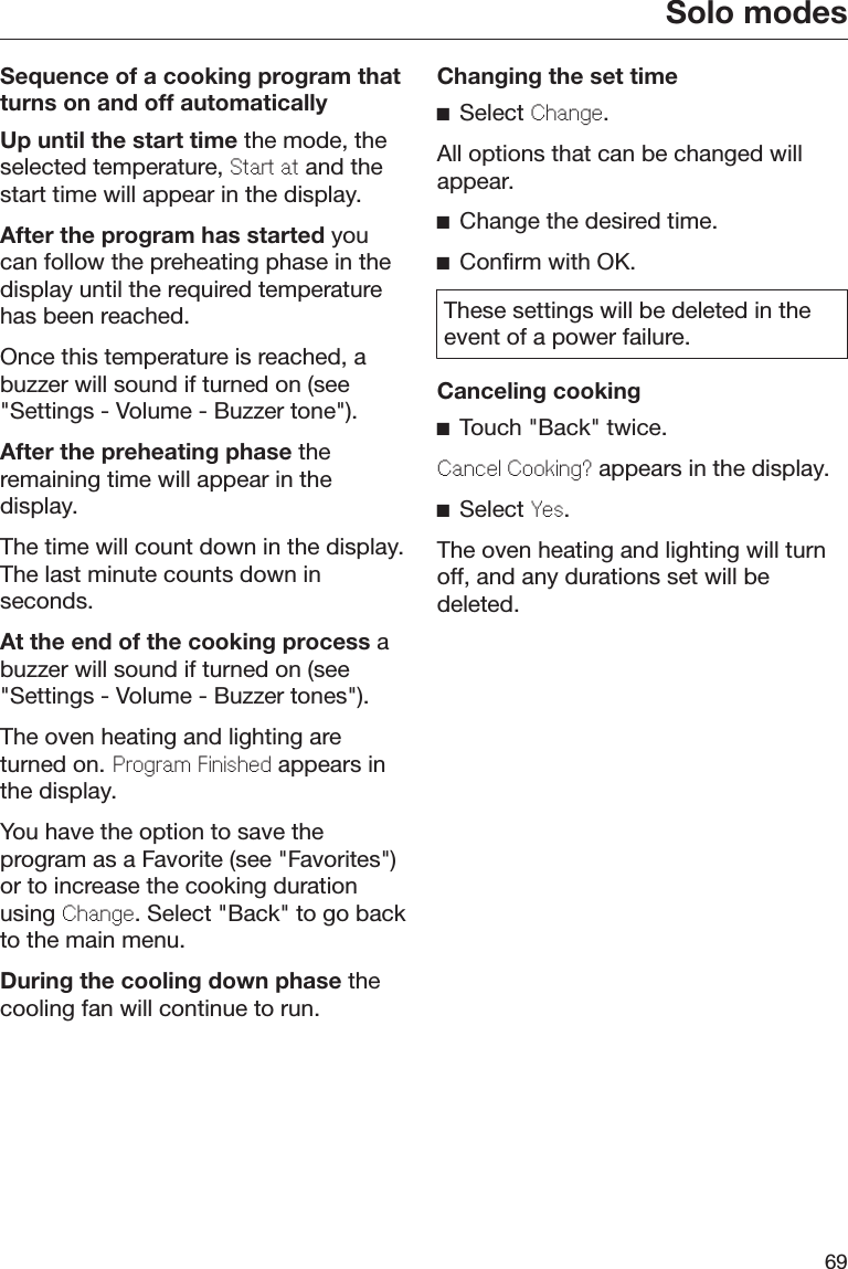 Solo modes69Sequence of a cooking program thatturns on and off automaticallyUp until the start time the mode, theselected temperature, Start at and thestart time will appear in the display.After the program has started youcan follow the preheating phase in thedisplay until the required temperaturehas been reached.Once this temperature is reached, abuzzer will sound if turned on (see&quot;Settings - Volume - Buzzer tone&quot;).After the preheating phase theremaining time will appear in thedisplay.The time will count down in the display.The last minute counts down inseconds.At the end of the cooking process abuzzer will sound if turned on (see&quot;Settings - Volume - Buzzer tones&quot;).The oven heating and lighting areturned on. Program Finished appears inthe display.You have the option to save theprogram as a Favorite (see &quot;Favorites&quot;)or to increase the cooking durationusing Change. Select &quot;Back&quot; to go backto the main menu.During the cooling down phase thecooling fan will continue to run.Changing the set timeSelect Change.All options that can be changed willappear.Change the desired time.Confirm with OK.These settings will be deleted in theevent of a power failure.Canceling cookingTouch &quot;Back&quot; twice.Cancel Cooking? appears in the display.Select Yes.The oven heating and lighting will turnoff, and any durations set will bedeleted.