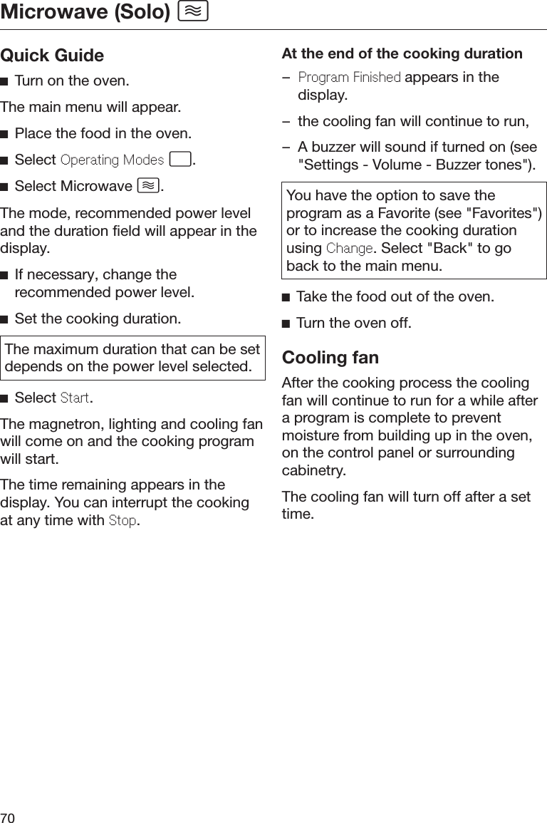 Microwave (Solo) 70Quick GuideTurn on the oven.The main menu will appear.Place the food in the oven.Select Operating Modes .Select Microwave .The mode, recommended power leveland the duration field will appear in thedisplay.If necessary, change therecommended power level.Set the cooking duration.The maximum duration that can be setdepends on the power level selected.Select Start.The magnetron, lighting and cooling fanwill come on and the cooking programwill start.The time remaining appears in thedisplay. You can interrupt the cookingat any time with Stop.At the end of the cooking duration–Program Finished appears in thedisplay.– the cooling fan will continue to run,– A buzzer will sound if turned on (see&quot;Settings - Volume - Buzzer tones&quot;).You have the option to save theprogram as a Favorite (see &quot;Favorites&quot;)or to increase the cooking durationusing Change. Select &quot;Back&quot; to goback to the main menu.Take the food out of the oven.Turn the oven off.Cooling fanAfter the cooking process the coolingfan will continue to run for a while aftera program is complete to preventmoisture from building up in the oven,on the control panel or surroundingcabinetry.The cooling fan will turn off after a settime.