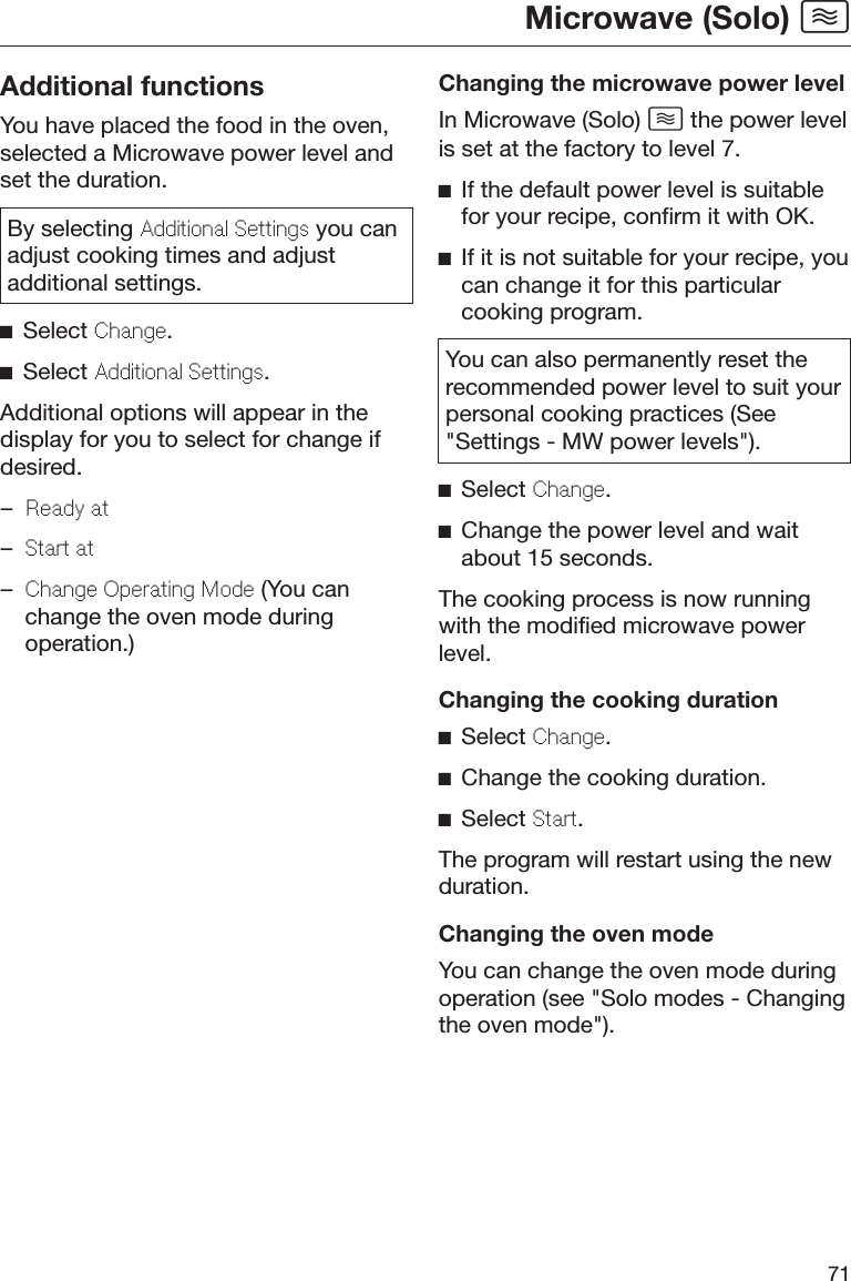 Microwave (Solo) 71Additional functionsYou have placed the food in the oven,selected a Microwave power level andset the duration.By selecting Additional Settings you canadjust cooking times and adjustadditional settings.Select Change.Select Additional Settings.Additional options will appear in thedisplay for you to select for change ifdesired.–Ready at–Start at–Change Operating Mode (You canchange the oven mode duringoperation.)Changing the microwave power levelIn Microwave (Solo)  the power levelis set at the factory to level 7.If the default power level is suitablefor your recipe, confirm it with OK.If it is not suitable for your recipe, youcan change it for this particularcooking program.You can also permanently reset therecommended power level to suit yourpersonal cooking practices (See&quot;Settings - MW power levels&quot;).Select Change.Change the power level and waitabout 15 seconds.The cooking process is now runningwith the modified microwave powerlevel.Changing the cooking durationSelect Change.Change the cooking duration.Select Start.The program will restart using the newduration.Changing the oven modeYou can change the oven mode duringoperation (see &quot;Solo modes - Changingthe oven mode&quot;).