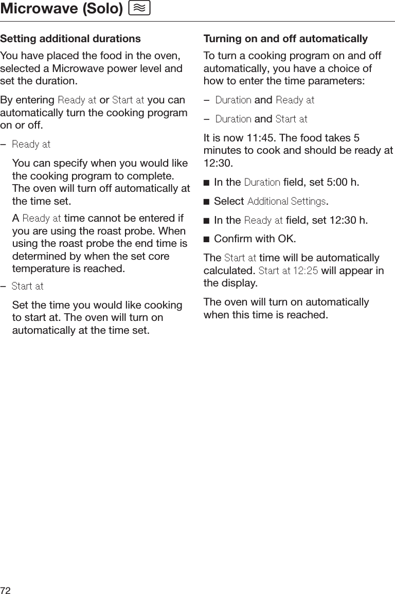 Microwave (Solo) 72Setting additional durationsYou have placed the food in the oven,selected a Microwave power level andset the duration.By entering Ready at or Start at you canautomatically turn the cooking programon or off.–Ready at  You can specify when you would likethe cooking program to complete.The oven will turn off automatically atthe time set.  A Ready at time cannot be entered ifyou are using the roast probe. Whenusing the roast probe the end time isdetermined by when the set coretemperature is reached.–Start at  Set the time you would like cookingto start at. The oven will turn onautomatically at the time set.Turning on and off automaticallyTo turn a cooking program on and offautomatically, you have a choice ofhow to enter the time parameters:–Duration and Ready at–Duration and Start atIt is now 11:45. The food takes 5minutes to cook and should be ready at12:30.In the Duration field, set 5:00 h.Select Additional Settings.In the Ready at field, set 12:30 h.Confirm with OK.The Start at time will be automaticallycalculated. Start at 12:25 will appear inthe display.The oven will turn on automaticallywhen this time is reached.