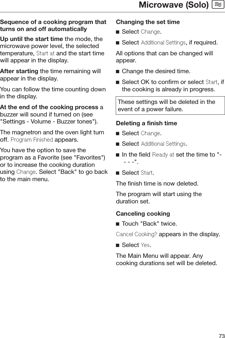 Microwave (Solo) 73Sequence of a cooking program thatturns on and off automaticallyUp until the start time the mode, themicrowave power level, the selectedtemperature, Start at and the start timewill appear in the display.After starting the time remaining willappear in the display.You can follow the time counting downin the display.At the end of the cooking process abuzzer will sound if turned on (see&quot;Settings - Volume - Buzzer tones&quot;).The magnetron and the oven light turnoff. Program Finished appears.You have the option to save theprogram as a Favorite (see &quot;Favorites&quot;)or to increase the cooking durationusing Change. Select &quot;Back&quot; to go backto the main menu.Changing the set timeSelect Change.Select Additional Settings, if required.All options that can be changed willappear.Change the desired time.Select OK to confirm or select Start, ifthe cooking is already in progress.These settings will be deleted in theevent of a power failure.Deleting a finish timeSelect Change.Select Additional Settings.In the field Ready at set the time to &quot;- - - -&quot;.Select Start.The finish time is now deleted.The program will start using theduration set.Canceling cookingTouch &quot;Back&quot; twice.Cancel Cooking? appears in the display.Select Yes.The Main Menu will appear. Anycooking durations set will be deleted.