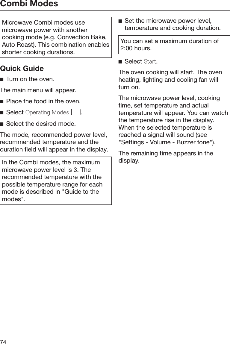 Combi Modes74Microwave Combi modes usemicrowave power with anothercooking mode (e.g. Convection Bake,Auto Roast). This combination enablesshorter cooking durations.Quick GuideTurn on the oven.The main menu will appear.Place the food in the oven.Select Operating Modes .Select the desired mode.The mode, recommended power level,recommended temperature and theduration field will appear in the display.In the Combi modes, the maximummicrowave power level is 3. Therecommended temperature with thepossible temperature range for eachmode is described in &quot;Guide to themodes&quot;.Set the microwave power level,temperature and cooking duration.You can set a maximum duration of2:00 hours.Select Start.The oven cooking will start. The ovenheating, lighting and cooling fan willturn on.The microwave power level, cookingtime, set temperature and actualtemperature will appear. You can watchthe temperature rise in the display.When the selected temperature isreached a signal will sound (see&quot;Settings - Volume - Buzzer tone&quot;).The remaining time appears in thedisplay.