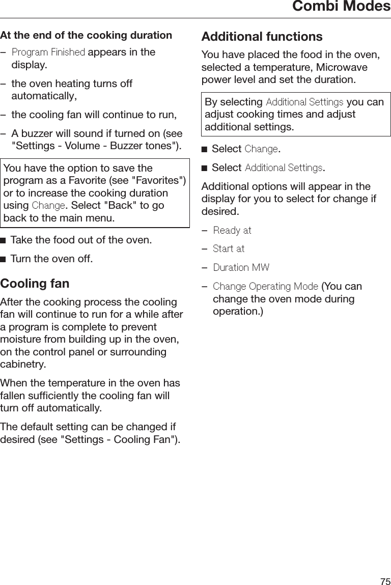 Combi Modes75At the end of the cooking duration–Program Finished appears in thedisplay.– the oven heating turns offautomatically,– the cooling fan will continue to run,– A buzzer will sound if turned on (see&quot;Settings - Volume - Buzzer tones&quot;).You have the option to save theprogram as a Favorite (see &quot;Favorites&quot;)or to increase the cooking durationusing Change. Select &quot;Back&quot; to goback to the main menu.Take the food out of the oven.Turn the oven off.Cooling fanAfter the cooking process the coolingfan will continue to run for a while aftera program is complete to preventmoisture from building up in the oven,on the control panel or surroundingcabinetry.When the temperature in the oven hasfallen sufficiently the cooling fan willturn off automatically.The default setting can be changed ifdesired (see &quot;Settings - Cooling Fan&quot;).Additional functionsYou have placed the food in the oven,selected a temperature, Microwavepower level and set the duration.By selecting Additional Settings you canadjust cooking times and adjustadditional settings.Select Change.Select Additional Settings.Additional options will appear in thedisplay for you to select for change ifdesired.–Ready at–Start at–Duration MW–Change Operating Mode (You canchange the oven mode duringoperation.)