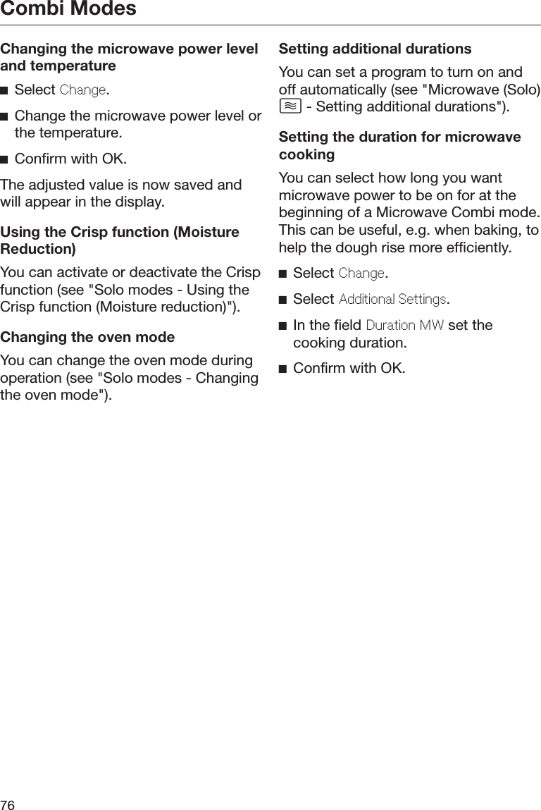 Combi Modes76Changing the microwave power leveland temperatureSelect Change.Change the microwave power level orthe temperature.Confirm with OK.The adjusted value is now saved andwill appear in the display.Using the Crisp function (MoistureReduction)You can activate or deactivate the Crispfunction (see &quot;Solo modes - Using theCrisp function (Moisture reduction)&quot;).Changing the oven modeYou can change the oven mode duringoperation (see &quot;Solo modes - Changingthe oven mode&quot;).Setting additional durationsYou can set a program to turn on andoff automatically (see &quot;Microwave (Solo) - Setting additional durations&quot;).Setting the duration for microwavecookingYou can select how long you wantmicrowave power to be on for at thebeginning of a Microwave Combi mode.This can be useful, e.g. when baking, tohelp the dough rise more efficiently.Select Change.Select Additional Settings.In the field Duration MW set thecooking duration.Confirm with OK.