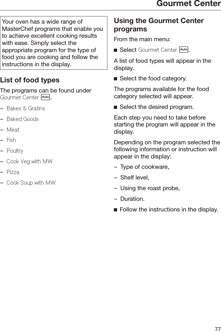 Gourmet Center77Your oven has a wide range ofMasterChef programs that enable youto achieve excellent cooking resultswith ease. Simply select theappropriate program for the type offood you are cooking and follow theinstructions in the display.List of food typesThe programs can be found underGourmet Center .–Bakes &amp; Gratins–Baked Goods–Meat–Fish–Poultry–Cook Veg with MW–Pizza–Cook Soup with MWUsing the Gourmet CenterprogramsFrom the main menu:Select Gourmet Center .A list of food types will appear in thedisplay.Select the food category.The programs available for the foodcategory selected will appear.Select the desired program.Each step you need to take beforestarting the program will appear in thedisplay.Depending on the program selected thefollowing information or instruction willappear in the display:– Type of cookware,– Shelf level,– Using the roast probe,– Duration.Follow the instructions in the display.