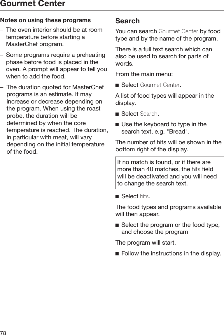 Gourmet Center78Notes on using these programs– The oven interior should be at roomtemperature before starting aMasterChef program.– Some programs require a preheatingphase before food is placed in theoven. A prompt will appear to tell youwhen to add the food.– The duration quoted for MasterChefprograms is an estimate. It mayincrease or decrease depending onthe program. When using the roastprobe, the duration will bedetermined by when the coretemperature is reached. The duration,in particular with meat, will varydepending on the initial temperatureof the food.SearchYou can search Gourmet Center by foodtype and by the name of the program.There is a full text search which canalso be used to search for parts ofwords.From the main menu:Select Gourmet Center.A list of food types will appear in thedisplay.Select Search.Use the keyboard to type in thesearch text, e.g. &quot;Bread&quot;.The number of hits will be shown in thebottom right of the display.If no match is found, or if there aremore than 40 matches, the hits fieldwill be deactivated and you will needto change the search text.Select hits.The food types and programs availablewill then appear.Select the program or the food type,and choose the programThe program will start.Follow the instructions in the display.