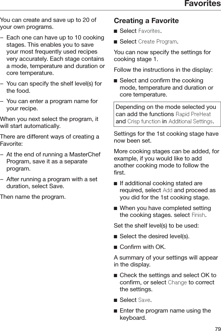 Favorites79You can create and save up to 20 ofyour own programs.– Each one can have up to 10 cookingstages. This enables you to saveyour most frequently used recipesvery accurately. Each stage containsa mode, temperature and duration orcore temperature.– You can specify the shelf level(s) forthe food.– You can enter a program name foryour recipe.When you next select the program, itwill start automatically.There are different ways of creating aFavorite:– At the end of running a MasterChefProgram, save it as a separateprogram.– After running a program with a setduration, select Save.Then name the program.Creating a FavoriteSelect Favorites.Select Create Program.You can now specify the settings forcooking stage 1.Follow the instructions in the display:Select and confirm the cookingmode, temperature and duration orcore temperature.Depending on the mode selected youcan add the functions Rapid PreHeatand Crisp function in Additional Settings.Settings for the 1st cooking stage havenow been set.More cooking stages can be added, forexample, if you would like to addanother cooking mode to follow thefirst.If additional cooking stated arerequired, select Add and proceed asyou did for the 1st cooking stage.When you have completed settingthe cooking stages. select Finish.Set the shelf level(s) to be used:Select the desired level(s).Confirm with OK.A summary of your settings will appearin the display.Check the settings and select OK toconfirm, or select Change to correctthe settings.Select Save.Enter the program name using thekeyboard.