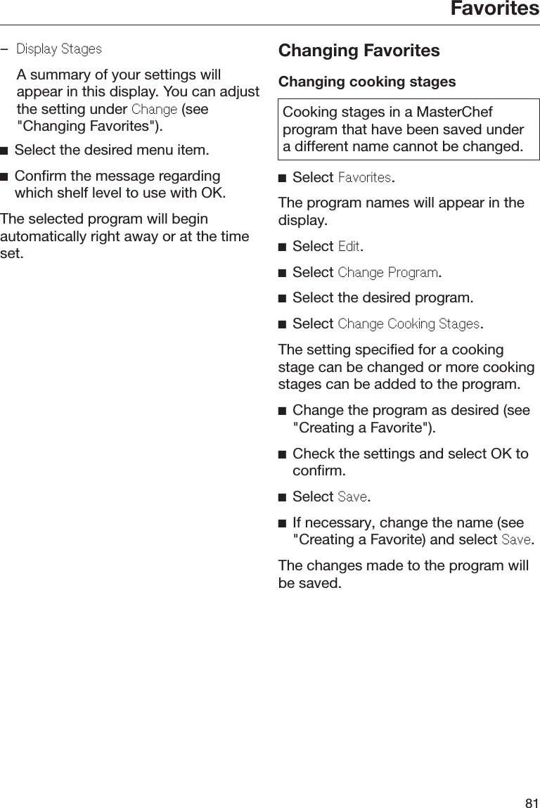Favorites81–Display Stages  A summary of your settings willappear in this display. You can adjustthe setting under Change (see&quot;Changing Favorites&quot;).Select the desired menu item.Confirm the message regardingwhich shelf level to use with OK.The selected program will beginautomatically right away or at the timeset.Changing FavoritesChanging cooking stagesCooking stages in a MasterChefprogram that have been saved undera different name cannot be changed.Select Favorites.The program names will appear in thedisplay.Select Edit.Select Change Program.Select the desired program.Select Change Cooking Stages.The setting specified for a cookingstage can be changed or more cookingstages can be added to the program.Change the program as desired (see&quot;Creating a Favorite&quot;).Check the settings and select OK toconfirm.Select Save.If necessary, change the name (see&quot;Creating a Favorite) and select Save.The changes made to the program willbe saved.