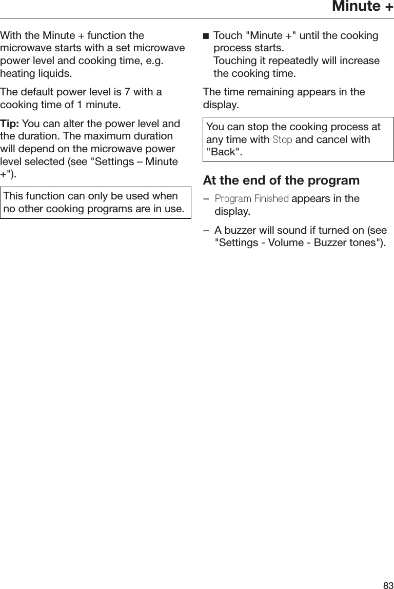 Minute +83With the Minute + function themicrowave starts with a set microwavepower level and cooking time, e.g.heating liquids.The default power level is 7 with acooking time of 1 minute.Tip: You can alter the power level andthe duration. The maximum durationwill depend on the microwave powerlevel selected (see &quot;Settings – Minute+&quot;).This function can only be used whenno other cooking programs are in use.Touch &quot;Minute +&quot; until the cookingprocess starts. Touching it repeatedly will increasethe cooking time.The time remaining appears in thedisplay.You can stop the cooking process atany time with Stop and cancel with&quot;Back&quot;.At the end of the program–Program Finished appears in thedisplay.– A buzzer will sound if turned on (see&quot;Settings - Volume - Buzzer tones&quot;).
