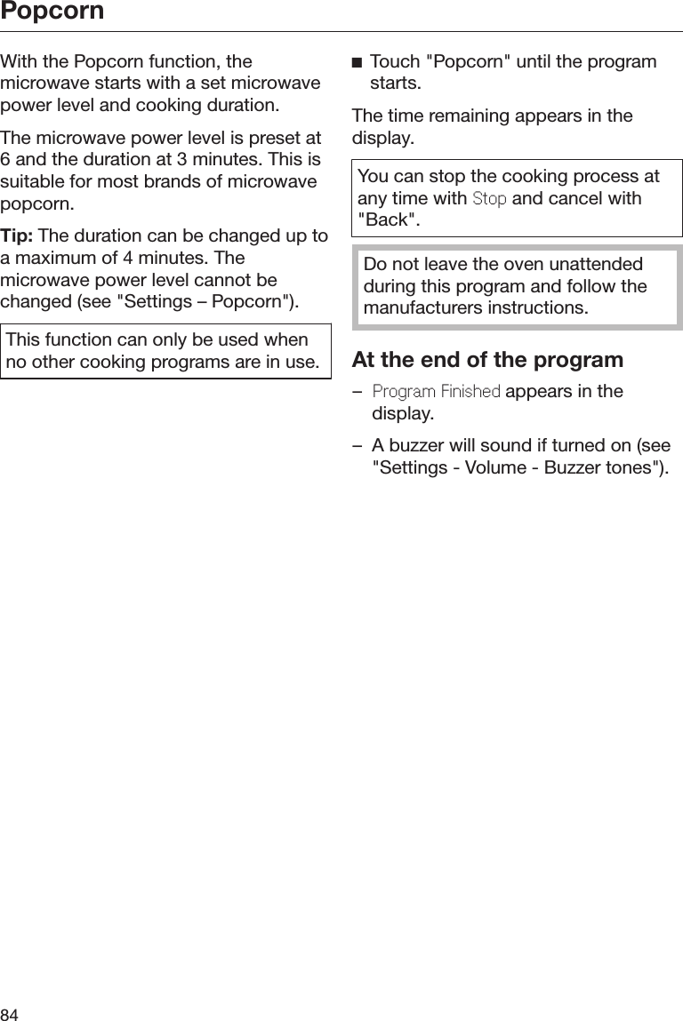 Popcorn84With the Popcorn function, themicrowave starts with a set microwavepower level and cooking duration.The microwave power level is preset at6 and the duration at 3 minutes. This issuitable for most brands of microwavepopcorn.Tip: The duration can be changed up toa maximum of 4 minutes. Themicrowave power level cannot bechanged (see &quot;Settings – Popcorn&quot;).This function can only be used whenno other cooking programs are in use.Touch &quot;Popcorn&quot; until the programstarts.The time remaining appears in thedisplay.You can stop the cooking process atany time with Stop and cancel with&quot;Back&quot;.Do not leave the oven unattendedduring this program and follow themanufacturers instructions.At the end of the program–Program Finished appears in thedisplay.– A buzzer will sound if turned on (see&quot;Settings - Volume - Buzzer tones&quot;).