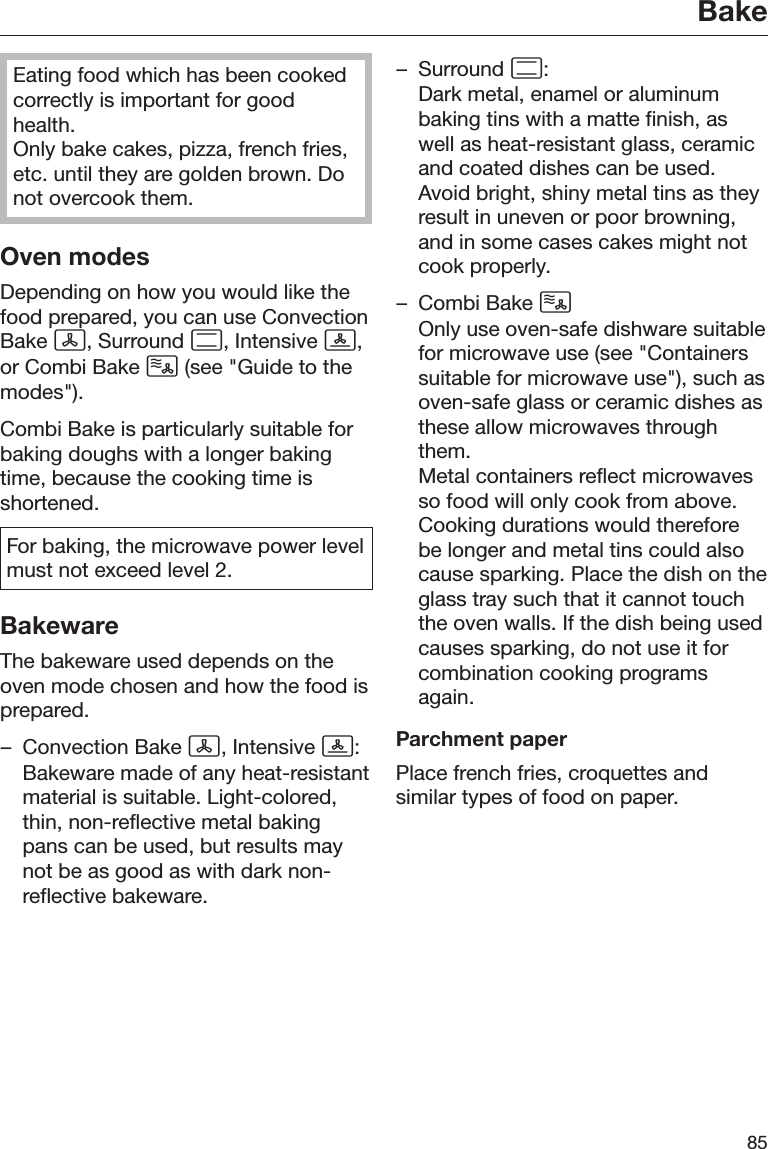 Bake85Eating food which has been cookedcorrectly is important for goodhealth.Only bake cakes, pizza, french fries,etc. until they are golden brown. Donot overcook them.Oven modesDepending on how you would like thefood prepared, you can use ConvectionBake , Surround , Intensive ,or Combi Bake  (see &quot;Guide to themodes&quot;).Combi Bake is particularly suitable forbaking doughs with a longer bakingtime, because the cooking time isshortened.For baking, the microwave power levelmust not exceed level 2.BakewareThe bakeware used depends on theoven mode chosen and how the food isprepared.– Convection Bake , Intensive :Bakeware made of any heat-resistantmaterial is suitable. Light-colored,thin, non-reflective metal bakingpans can be used, but results maynot be as good as with dark non-reflective bakeware.– Surround :Dark metal, enamel or aluminumbaking tins with a matte finish, aswell as heat-resistant glass, ceramicand coated dishes can be used.Avoid bright, shiny metal tins as theyresult in uneven or poor browning,and in some cases cakes might notcook properly.– Combi Bake Only use oven-safe dishware suitablefor microwave use (see &quot;Containerssuitable for microwave use&quot;), such asoven-safe glass or ceramic dishes asthese allow microwaves throughthem.Metal containers reflect microwavesso food will only cook from above.Cooking durations would thereforebe longer and metal tins could alsocause sparking. Place the dish on theglass tray such that it cannot touchthe oven walls. If the dish being usedcauses sparking, do not use it forcombination cooking programsagain.Parchment paperPlace french fries, croquettes andsimilar types of food on paper.