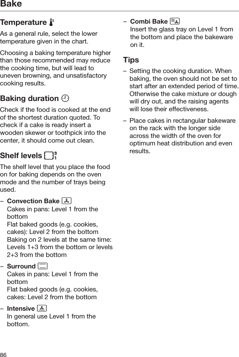 Bake86Temperature As a general rule, select the lowertemperature given in the chart.Choosing a baking temperature higherthan those recommended may reducethe cooking time, but will lead touneven browning, and unsatisfactorycooking results.Baking duration Check if the food is cooked at the endof the shortest duration quoted. Tocheck if a cake is ready insert awooden skewer or toothpick into thecenter, it should come out clean.Shelf levels The shelf level that you place the foodon for baking depends on the ovenmode and the number of trays beingused.–Convection Bake Cakes in pans: Level 1 from thebottomFlat baked goods (e.g. cookies,cakes): Level 2 from the bottomBaking on 2 levels at the same time:Levels 1+3 from the bottom or levels2+3 from the bottom–Surround Cakes in pans: Level 1 from thebottomFlat baked goods (e.g. cookies,cakes: Level 2 from the bottom–Intensive In general use Level 1 from thebottom.–Combi Bake Insert the glass tray on Level 1 fromthe bottom and place the bakewareon it.Tips– Setting the cooking duration. Whenbaking, the oven should not be set tostart after an extended period of time.Otherwise the cake mixture or doughwill dry out, and the raising agentswill lose their effectiveness.– Place cakes in rectangular bakewareon the rack with the longer sideacross the width of the oven foroptimum heat distribution and evenresults.