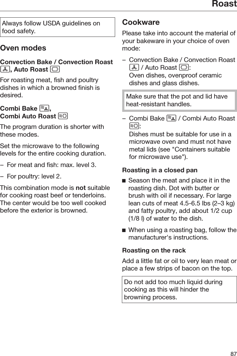 Roast87Always follow USDA guidelines onfood safety.Oven modesConvection Bake / Convection Roast, Auto Roast For roasting meat, fish and poultrydishes in which a browned finish isdesired.Combi Bake , Combi Auto Roast The program duration is shorter withthese modes.Set the microwave to the followinglevels for the entire cooking duration.– For meat and fish: max. level 3.– For poultry: level 2.This combination mode is not suitablefor cooking roast beef or tenderloins.The center would be too well cookedbefore the exterior is browned.CookwarePlease take into account the material ofyour bakeware in your choice of ovenmode:– Convection Bake / Convection Roast / Auto Roast :Oven dishes, ovenproof ceramicdishes and glass dishes.Make sure that the pot and lid haveheat-resistant handles.– Combi Bake  / Combi Auto Roast:Dishes must be suitable for use in amicrowave oven and must not havemetal lids (see &quot;Containers suitablefor microwave use&quot;).Roasting in a closed panSeason the meat and place it in theroasting dish. Dot with butter orbrush with oil if necessary. For largelean cuts of meat 4.5-6.5 lbs (2–3 kg)and fatty poultry, add about 1/2 cup(1/8 l) of water to the dish.When using a roasting bag, follow themanufacturer&apos;s instructions.Roasting on the rackAdd a little fat or oil to very lean meat orplace a few strips of bacon on the top.Do not add too much liquid duringcooking as this will hinder thebrowning process.