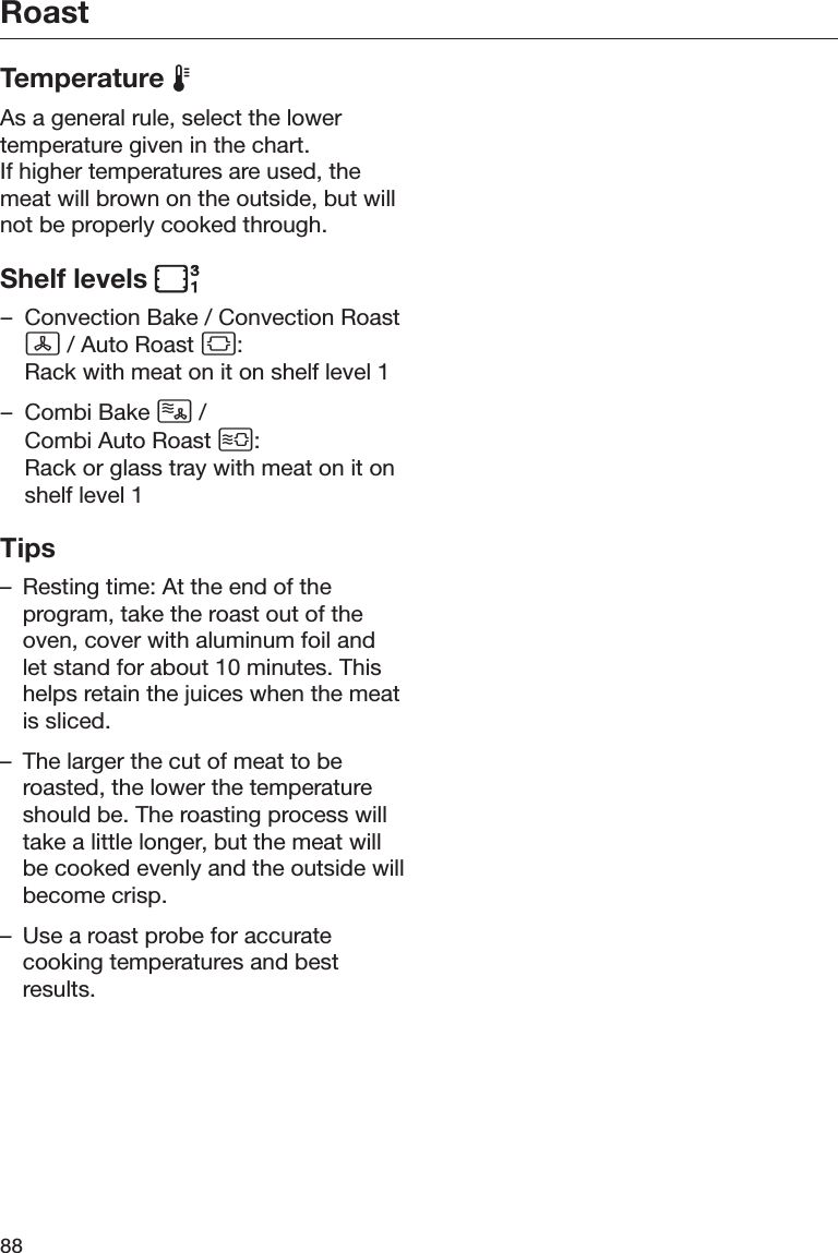 Roast88Temperature As a general rule, select the lowertemperature given in the chart.If higher temperatures are used, themeat will brown on the outside, but willnot be properly cooked through.Shelf levels – Convection Bake / Convection Roast / Auto Roast :Rack with meat on it on shelf level 1– Combi Bake  / Combi Auto Roast :Rack or glass tray with meat on it onshelf level 1Tips– Resting time: At the end of theprogram, take the roast out of theoven, cover with aluminum foil andlet stand for about 10 minutes. Thishelps retain the juices when the meatis sliced.– The larger the cut of meat to beroasted, the lower the temperatureshould be. The roasting process willtake a little longer, but the meat willbe cooked evenly and the outside willbecome crisp.– Use a roast probe for accuratecooking temperatures and bestresults.