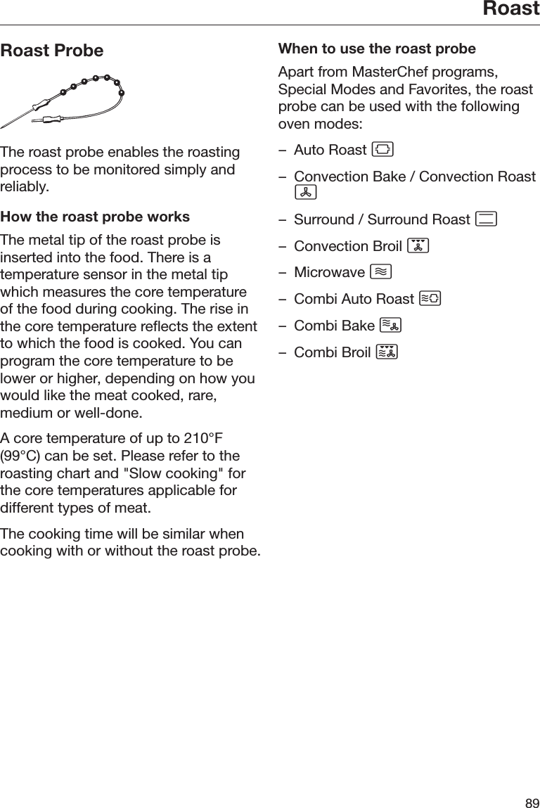 Roast89Roast ProbeThe roast probe enables the roastingprocess to be monitored simply andreliably.How the roast probe worksThe metal tip of the roast probe isinserted into the food. There is atemperature sensor in the metal tipwhich measures the core temperatureof the food during cooking. The rise inthe core temperature reflects the extentto which the food is cooked. You canprogram the core temperature to belower or higher, depending on how youwould like the meat cooked, rare,medium or well-done.A core temperature of up to 210°F(99°C) can be set. Please refer to theroasting chart and &quot;Slow cooking&quot; forthe core temperatures applicable fordifferent types of meat.The cooking time will be similar whencooking with or without the roast probe.When to use the roast probeApart from MasterChef programs,Special Modes and Favorites, the roastprobe can be used with the followingoven modes:– Auto Roast – Convection Bake / Convection Roast– Surround / Surround Roast – Convection Broil – Microwave – Combi Auto Roast – Combi Bake – Combi Broil 