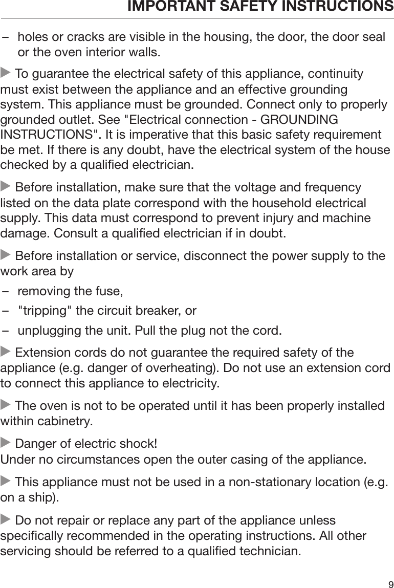 IMPORTANT SAFETY INSTRUCTIONS9– holes or cracks are visible in the housing, the door, the door sealor the oven interior walls. To guarantee the electrical safety of this appliance, continuitymust exist between the appliance and an effective groundingsystem. This appliance must be grounded. Connect only to properlygrounded outlet. See &quot;Electrical connection - GROUNDINGINSTRUCTIONS&quot;. It is imperative that this basic safety requirementbe met. If there is any doubt, have the electrical system of the housechecked by a qualified electrician. Before installation, make sure that the voltage and frequencylisted on the data plate correspond with the household electricalsupply. This data must correspond to prevent injury and machinedamage. Consult a qualified electrician if in doubt. Before installation or service, disconnect the power supply to thework area by– removing the fuse,– &quot;tripping&quot; the circuit breaker, or– unplugging the unit. Pull the plug not the cord. Extension cords do not guarantee the required safety of theappliance (e.g. danger of overheating). Do not use an extension cordto connect this appliance to electricity. The oven is not to be operated until it has been properly installedwithin cabinetry. Danger of electric shock!Under no circumstances open the outer casing of the appliance. This appliance must not be used in a non-stationary location (e.g.on a ship). Do not repair or replace any part of the appliance unlessspecifically recommended in the operating instructions. All otherservicing should be referred to a qualified technician.