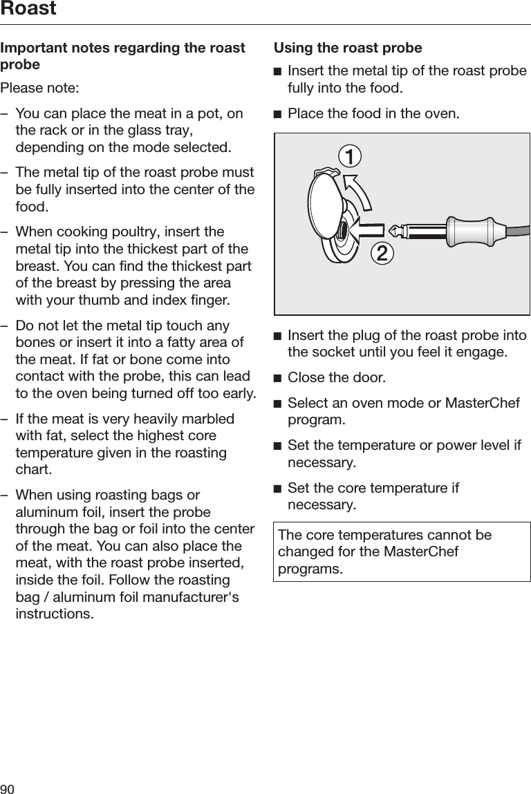 Roast90Important notes regarding the roastprobePlease note:– You can place the meat in a pot, onthe rack or in the glass tray,depending on the mode selected.– The metal tip of the roast probe mustbe fully inserted into the center of thefood.– When cooking poultry, insert themetal tip into the thickest part of thebreast. You can find the thickest partof the breast by pressing the areawith your thumb and index finger.– Do not let the metal tip touch anybones or insert it into a fatty area ofthe meat. If fat or bone come intocontact with the probe, this can leadto the oven being turned off too early.– If the meat is very heavily marbledwith fat, select the highest coretemperature given in the roastingchart.– When using roasting bags oraluminum foil, insert the probethrough the bag or foil into the centerof the meat. You can also place themeat, with the roast probe inserted,inside the foil. Follow the roastingbag / aluminum foil manufacturer&apos;sinstructions.Using the roast probeInsert the metal tip of the roast probefully into the food.Place the food in the oven.Insert the plug of the roast probe intothe socket until you feel it engage.Close the door.Select an oven mode or MasterChefprogram.Set the temperature or power level ifnecessary.Set the core temperature ifnecessary.The core temperatures cannot bechanged for the MasterChefprograms.