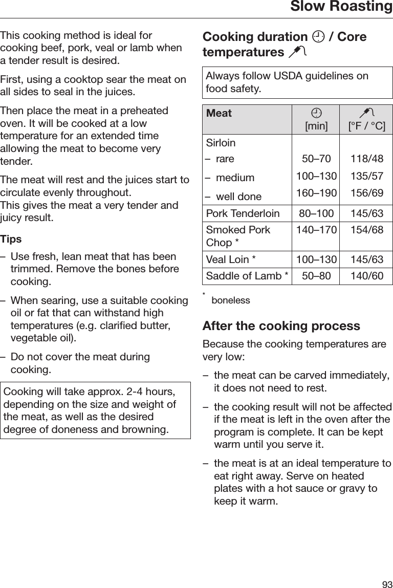 Slow Roasting93This cooking method is ideal forcooking beef, pork, veal or lamb whena tender result is desired.First, using a cooktop sear the meat onall sides to seal in the juices.Then place the meat in a preheatedoven. It will be cooked at a lowtemperature for an extended timeallowing the meat to become verytender.The meat will rest and the juices start tocirculate evenly throughout.This gives the meat a very tender andjuicy result.Tips– Use fresh, lean meat that has beentrimmed. Remove the bones beforecooking.– When searing, use a suitable cookingoil or fat that can withstand hightemperatures (e.g. clarified butter,vegetable oil).– Do not cover the meat duringcooking.Cooking will take approx. 2-4 hours,depending on the size and weight ofthe meat, as well as the desireddegree of doneness and browning.Cooking duration  / Coretemperatures Always follow USDA guidelines onfood safety.Meat [min][°F / °C]Sirloin– rare– medium– well done50–70100–130160–190118/48135/57156/69Pork Tenderloin 80–100 145/63Smoked PorkChop * 140–170 154/68Veal Loin * 100–130 145/63Saddle of Lamb * 50–80 140/60*bonelessAfter the cooking processBecause the cooking temperatures arevery low:– the meat can be carved immediately,it does not need to rest.– the cooking result will not be affectedif the meat is left in the oven after theprogram is complete. It can be keptwarm until you serve it.– the meat is at an ideal temperature toeat right away. Serve on heatedplates with a hot sauce or gravy tokeep it warm.