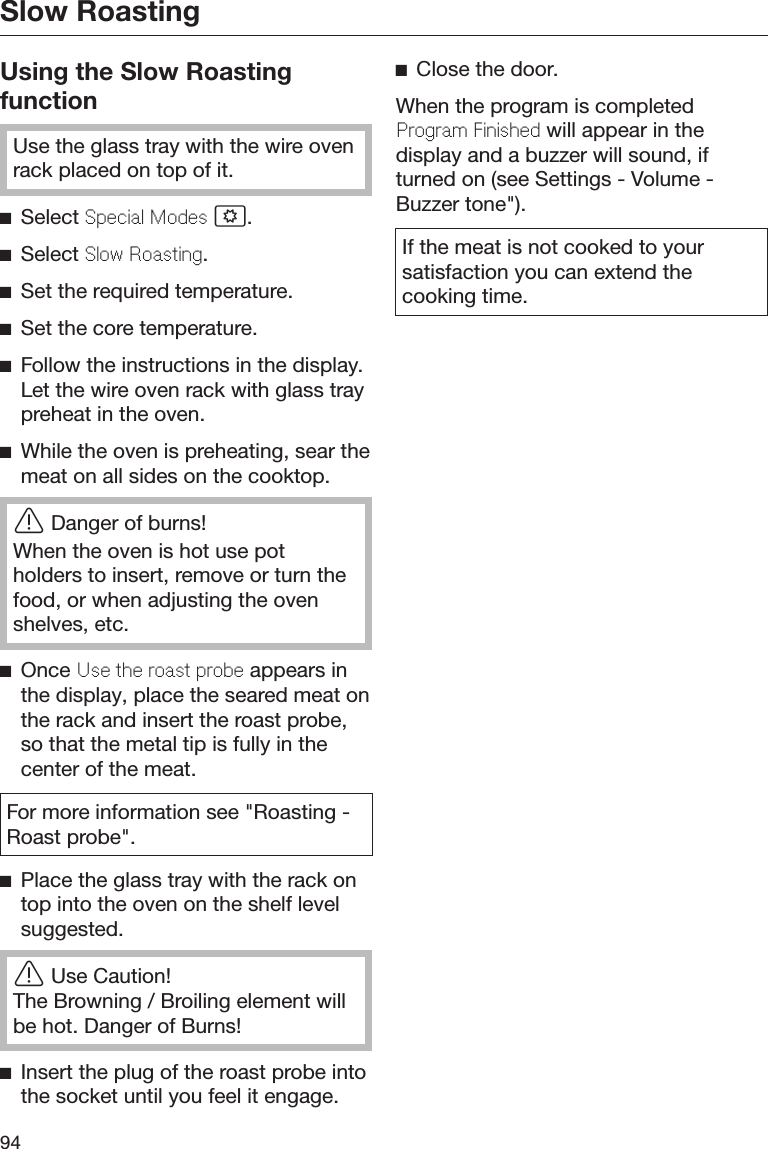 Slow Roasting94Using the Slow RoastingfunctionUse the glass tray with the wire ovenrack placed on top of it.Select Special Modes .Select Slow Roasting.Set the required temperature.Set the core temperature.Follow the instructions in the display.Let the wire oven rack with glass traypreheat in the oven.While the oven is preheating, sear themeat on all sides on the cooktop.Danger of burns!When the oven is hot use potholders to insert, remove or turn thefood, or when adjusting the ovenshelves, etc.Once Use the roast probe appears inthe display, place the seared meat onthe rack and insert the roast probe,so that the metal tip is fully in thecenter of the meat.For more information see &quot;Roasting -Roast probe&quot;.Place the glass tray with the rack ontop into the oven on the shelf levelsuggested.Use Caution!The Browning / Broiling element willbe hot. Danger of Burns!Insert the plug of the roast probe intothe socket until you feel it engage.Close the door.When the program is completedProgram Finished will appear in thedisplay and a buzzer will sound, ifturned on (see Settings - Volume -Buzzer tone&quot;).If the meat is not cooked to yoursatisfaction you can extend thecooking time.