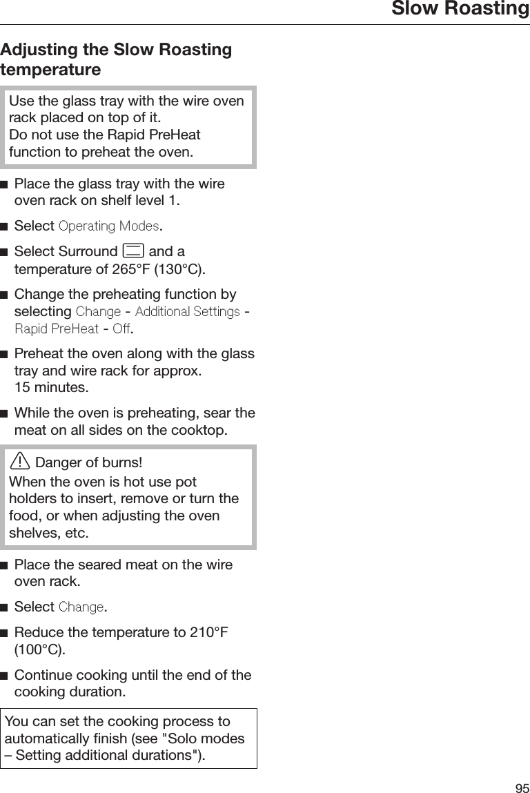 Slow Roasting95Adjusting the Slow RoastingtemperatureUse the glass tray with the wire ovenrack placed on top of it.Do not use the Rapid PreHeatfunction to preheat the oven.Place the glass tray with the wireoven rack on shelf level 1.Select Operating Modes.Select Surround  and atemperature of 265°F (130°C).Change the preheating function byselecting Change - Additional Settings -Rapid PreHeat - Off.Preheat the oven along with the glasstray and wire rack for approx.15 minutes.While the oven is preheating, sear themeat on all sides on the cooktop.Danger of burns!When the oven is hot use potholders to insert, remove or turn thefood, or when adjusting the ovenshelves, etc.Place the seared meat on the wireoven rack.Select Change.Reduce the temperature to 210°F(100°C).Continue cooking until the end of thecooking duration.You can set the cooking process toautomatically finish (see &quot;Solo modes– Setting additional durations&quot;).