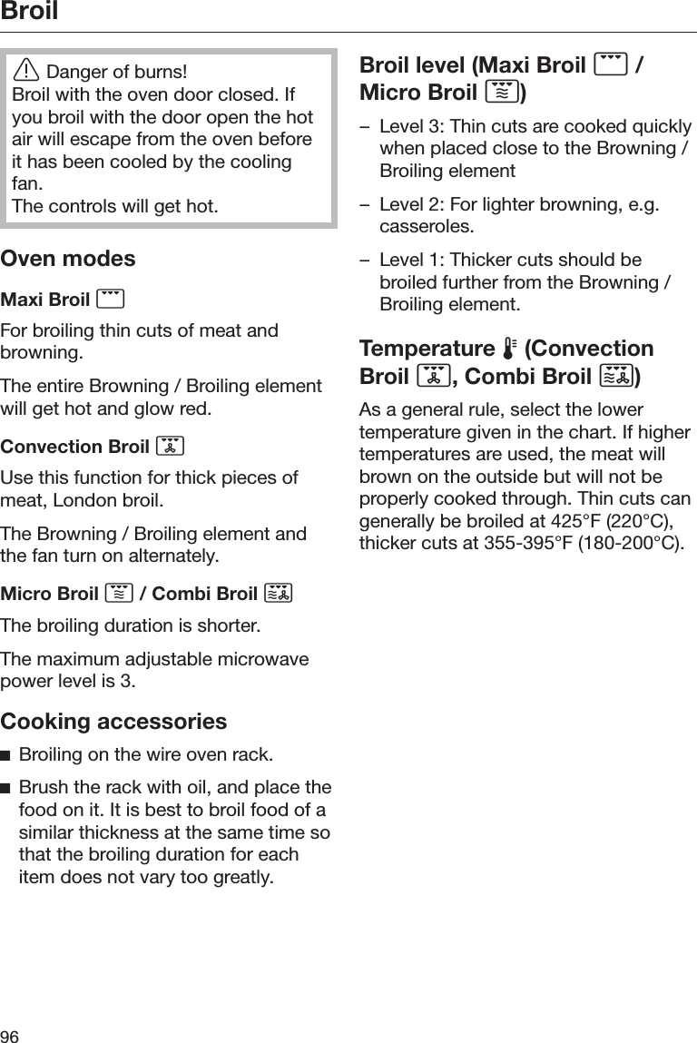 Broil96Danger of burns!Broil with the oven door closed. Ifyou broil with the door open the hotair will escape from the oven beforeit has been cooled by the coolingfan.The controls will get hot.Oven modesMaxi Broil For broiling thin cuts of meat andbrowning.The entire Browning / Broiling elementwill get hot and glow red.Convection Broil Use this function for thick pieces ofmeat, London broil.The Browning / Broiling element andthe fan turn on alternately.Micro Broil  / Combi Broil The broiling duration is shorter.The maximum adjustable microwavepower level is 3.Cooking accessoriesBroiling on the wire oven rack.Brush the rack with oil, and place thefood on it. It is best to broil food of asimilar thickness at the same time sothat the broiling duration for eachitem does not vary too greatly.Broil level (Maxi Broil  /Micro Broil )– Level 3: Thin cuts are cooked quicklywhen placed close to the Browning /Broiling element– Level 2: For lighter browning, e.g.casseroles.– Level 1: Thicker cuts should bebroiled further from the Browning /Broiling element.Temperature  (ConvectionBroil , Combi Broil )As a general rule, select the lowertemperature given in the chart. If highertemperatures are used, the meat willbrown on the outside but will not beproperly cooked through. Thin cuts cangenerally be broiled at 425°F (220°C),thicker cuts at 355-395°F (180-200°C).