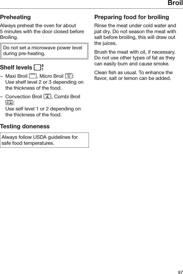 Broil97PreheatingAlways preheat the oven for about5 minutes with the door closed beforeBroiling.Do not set a microwave power levelduring pre-heating.Shelf levels – Maxi Broil , Micro Broil :Use shelf level 2 or 3 depending onthe thickness of the food.– Convection Broil , Combi Broil:Use self level 1 or 2 depending onthe thickness of the food.Testing donenessAlways follow USDA guidelines forsafe food temperatures.Preparing food for broilingRinse the meat under cold water andpat dry. Do not season the meat withsalt before broiling, this will draw outthe juices.Brush the meat with oil, if necessary.Do not use other types of fat as theycan easily burn and cause smoke.Clean fish as usual. To enhance theflavor, salt or lemon can be added.