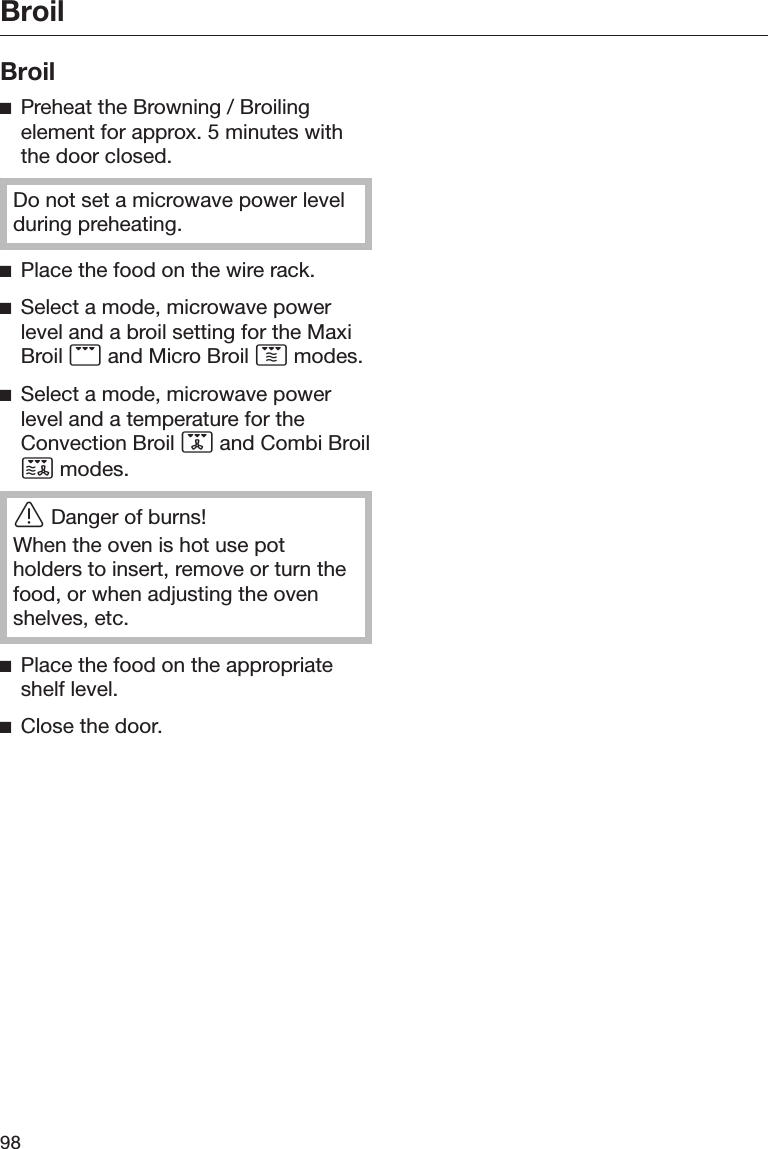 Broil98BroilPreheat the Browning / Broilingelement for approx. 5 minutes withthe door closed.Do not set a microwave power levelduring preheating.Place the food on the wire rack.Select a mode, microwave powerlevel and a broil setting for the MaxiBroil  and Micro Broil  modes.Select a mode, microwave powerlevel and a temperature for theConvection Broil  and Combi Broil modes.Danger of burns!When the oven is hot use potholders to insert, remove or turn thefood, or when adjusting the ovenshelves, etc.Place the food on the appropriateshelf level.Close the door.