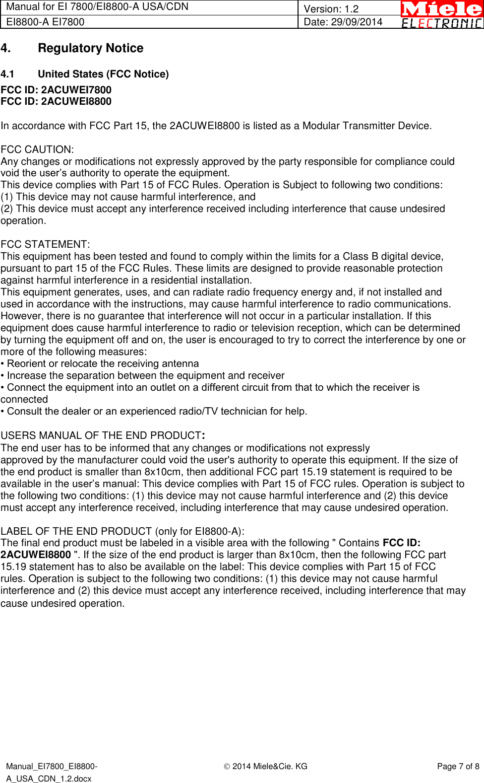 Manual for EI 7800/EI8800-A USA/CDN  Version: 1.2 EI8800-A EI7800 Date: 29/09/2014  Manual_EI7800_EI8800-A_USA_CDN_1.2.docx  2014 Miele&amp;Cie. KG Page 7 of 8  4.  Regulatory Notice 4.1  United States (FCC Notice) FCC ID: 2ACUWEI7800 FCC ID: 2ACUWEI8800  In accordance with FCC Part 15, the 2ACUWEI8800 is listed as a Modular Transmitter Device.  FCC CAUTION: Any changes or modifications not expressly approved by the party responsible for compliance could void the user’s authority to operate the equipment. This device complies with Part 15 of FCC Rules. Operation is Subject to following two conditions: (1) This device may not cause harmful interference, and (2) This device must accept any interference received including interference that cause undesired operation.  FCC STATEMENT: This equipment has been tested and found to comply within the limits for a Class B digital device, pursuant to part 15 of the FCC Rules. These limits are designed to provide reasonable protection against harmful interference in a residential installation. This equipment generates, uses, and can radiate radio frequency energy and, if not installed and used in accordance with the instructions, may cause harmful interference to radio communications. However, there is no guarantee that interference will not occur in a particular installation. If this equipment does cause harmful interference to radio or television reception, which can be determined by turning the equipment off and on, the user is encouraged to try to correct the interference by one or more of the following measures: • Reorient or relocate the receiving antenna • Increase the separation between the equipment and receiver • Connect the equipment into an outlet on a different circuit from that to which the receiver is connected • Consult the dealer or an experienced radio/TV technician for help.  USERS MANUAL OF THE END PRODUCT: The end user has to be informed that any changes or modifications not expressly approved by the manufacturer could void the user&apos;s authority to operate this equipment. If the size of the end product is smaller than 8x10cm, then additional FCC part 15.19 statement is required to be available in the user’s manual: This device complies with Part 15 of FCC rules. Operation is subject to the following two conditions: (1) this device may not cause harmful interference and (2) this device must accept any interference received, including interference that may cause undesired operation.  LABEL OF THE END PRODUCT (only for EI8800-A): The final end product must be labeled in a visible area with the following &quot; Contains FCC ID: 2ACUWEI8800 &quot;. If the size of the end product is larger than 8x10cm, then the following FCC part 15.19 statement has to also be available on the label: This device complies with Part 15 of FCC rules. Operation is subject to the following two conditions: (1) this device may not cause harmful interference and (2) this device must accept any interference received, including interference that may cause undesired operation.          