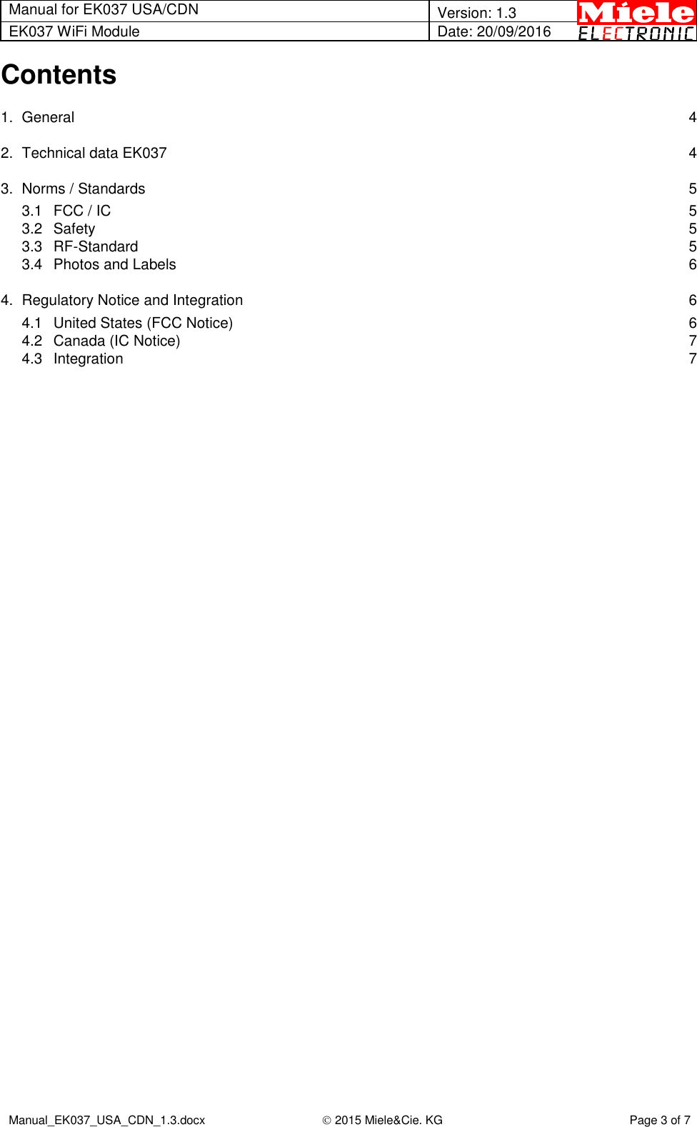 Manual for EK037 USA/CDN  Version: 1.3 EK037 WiFi Module Date: 20/09/2016  Manual_EK037_USA_CDN_1.3.docx  2015 Miele&amp;Cie. KG Page 3 of 7  Contents 1. General  4 2. Technical data EK037  4 3. Norms / Standards  5 3.1 FCC / IC  5 3.2 Safety  5 3.3 RF-Standard  5 3.4 Photos and Labels  6 4. Regulatory Notice and Integration  6 4.1 United States (FCC Notice)  6 4.2 Canada (IC Notice)  7 4.3 Integration  7    