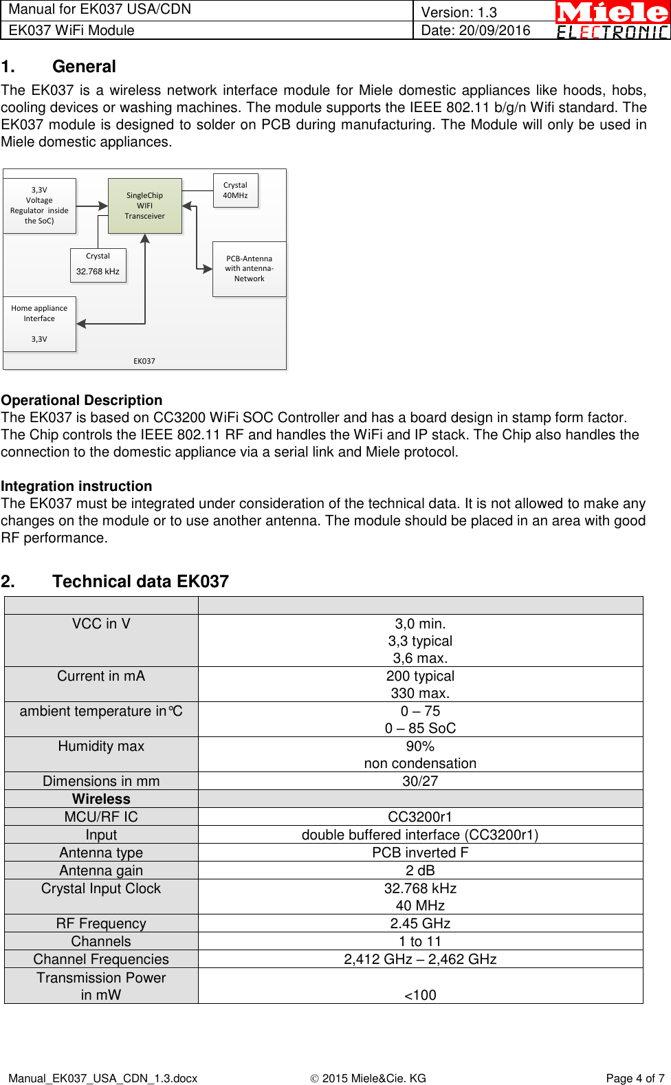 Manual for EK037 USA/CDN  Version: 1.3 EK037 WiFi Module Date: 20/09/2016  Manual_EK037_USA_CDN_1.3.docx  2015 Miele&amp;Cie. KG Page 4 of 7  1.  General The EK037 is a wireless network interface module for Miele domestic appliances like hoods, hobs, cooling devices or washing machines. The module supports the IEEE 802.11 b/g/n Wifi standard. The EK037 module is designed to solder on PCB during manufacturing. The Module will only be used in Miele domestic appliances.  3,3V Voltage Regulator  inside the SoC)SingleChipWIFI TransceiverPCB-Antenna with antenna-NetworkHome appliance Interface3,3VEK037Crystal40MHzCrystal32.768 kHz  Operational Description The EK037 is based on CC3200 WiFi SOC Controller and has a board design in stamp form factor. The Chip controls the IEEE 802.11 RF and handles the WiFi and IP stack. The Chip also handles the connection to the domestic appliance via a serial link and Miele protocol.   Integration instruction The EK037 must be integrated under consideration of the technical data. It is not allowed to make any changes on the module or to use another antenna. The module should be placed in an area with good RF performance.  2.  Technical data EK037   VCC in V 3,0 min. 3,3 typical 3,6 max. Current in mA  200 typical 330 max. ambient temperature in°C  0 – 75 0 – 85 SoC  Humidity max 90% non condensation  Dimensions in mm 30/27 Wireless  MCU/RF IC CC3200r1 Input  double buffered interface (CC3200r1) Antenna type PCB inverted F Antenna gain 2 dB Crystal Input Clock  32.768 kHz 40 MHz RF Frequency 2.45 GHz Channels 1 to 11 Channel Frequencies 2,412 GHz – 2,462 GHz  Transmission Power in mW  &lt;100   