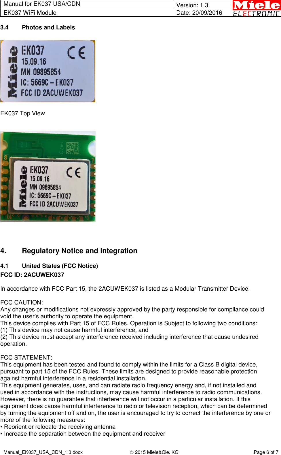 Manual for EK037 USA/CDN  Version: 1.3 EK037 WiFi Module Date: 20/09/2016  Manual_EK037_USA_CDN_1.3.docx  2015 Miele&amp;Cie. KG Page 6 of 7  3.4  Photos and Labels    EK037 Top View       4.  Regulatory Notice and Integration 4.1  United States (FCC Notice) FCC ID: 2ACUWEK037  In accordance with FCC Part 15, the 2ACUWEK037 is listed as a Modular Transmitter Device.  FCC CAUTION: Any changes or modifications not expressly approved by the party responsible for compliance could void the user’s authority to operate the equipment. This device complies with Part 15 of FCC Rules. Operation is Subject to following two conditions: (1) This device may not cause harmful interference, and (2) This device must accept any interference received including interference that cause undesired operation.  FCC STATEMENT: This equipment has been tested and found to comply within the limits for a Class B digital device, pursuant to part 15 of the FCC Rules. These limits are designed to provide reasonable protection against harmful interference in a residential installation. This equipment generates, uses, and can radiate radio frequency energy and, if not installed and used in accordance with the instructions, may cause harmful interference to radio communications. However, there is no guarantee that interference will not occur in a particular installation. If this equipment does cause harmful interference to radio or television reception, which can be determined by turning the equipment off and on, the user is encouraged to try to correct the interference by one or more of the following measures: • Reorient or relocate the receiving antenna • Increase the separation between the equipment and receiver 