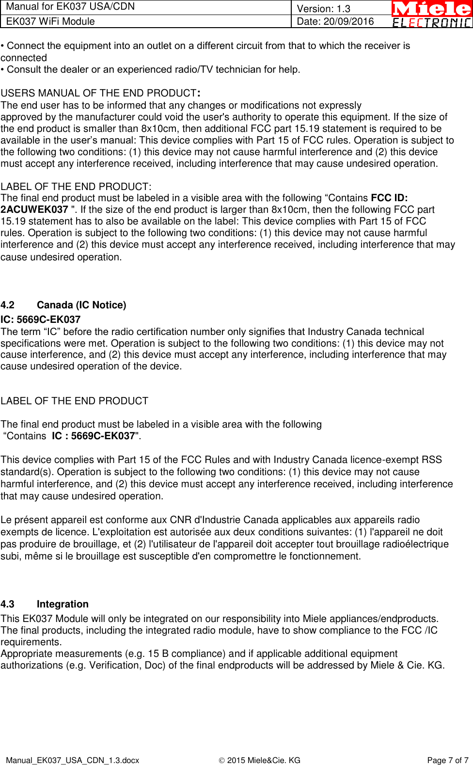 Manual for EK037 USA/CDN  Version: 1.3 EK037 WiFi Module Date: 20/09/2016  Manual_EK037_USA_CDN_1.3.docx  2015 Miele&amp;Cie. KG Page 7 of 7  • Connect the equipment into an outlet on a different circuit from that to which the receiver is connected • Consult the dealer or an experienced radio/TV technician for help.  USERS MANUAL OF THE END PRODUCT: The end user has to be informed that any changes or modifications not expressly approved by the manufacturer could void the user&apos;s authority to operate this equipment. If the size of the end product is smaller than 8x10cm, then additional FCC part 15.19 statement is required to be available in the user’s manual: This device complies with Part 15 of FCC rules. Operation is subject to the following two conditions: (1) this device may not cause harmful interference and (2) this device must accept any interference received, including interference that may cause undesired operation.  LABEL OF THE END PRODUCT: The final end product must be labeled in a visible area with the following “Contains FCC ID: 2ACUWEK037 &quot;. If the size of the end product is larger than 8x10cm, then the following FCC part 15.19 statement has to also be available on the label: This device complies with Part 15 of FCC rules. Operation is subject to the following two conditions: (1) this device may not cause harmful interference and (2) this device must accept any interference received, including interference that may cause undesired operation.   4.2  Canada (IC Notice) IC: 5669C-EK037 The term “IC” before the radio certification number only signifies that Industry Canada technical specifications were met. Operation is subject to the following two conditions: (1) this device may not cause interference, and (2) this device must accept any interference, including interference that may cause undesired operation of the device.   LABEL OF THE END PRODUCT  The final end product must be labeled in a visible area with the following  “Contains  IC : 5669C-EK037&quot;.  This device complies with Part 15 of the FCC Rules and with Industry Canada licence-exempt RSS standard(s). Operation is subject to the following two conditions: (1) this device may not cause harmful interference, and (2) this device must accept any interference received, including interference that may cause undesired operation.  Le présent appareil est conforme aux CNR d&apos;Industrie Canada applicables aux appareils radio exempts de licence. L&apos;exploitation est autorisée aux deux conditions suivantes: (1) l&apos;appareil ne doit pas produire de brouillage, et (2) l&apos;utilisateur de l&apos;appareil doit accepter tout brouillage radioélectrique subi, même si le brouillage est susceptible d&apos;en compromettre le fonctionnement.   4.3  Integration This EK037 Module will only be integrated on our responsibility into Miele appliances/endproducts.  The final products, including the integrated radio module, have to show compliance to the FCC /IC requirements.  Appropriate measurements (e.g. 15 B compliance) and if applicable additional equipment authorizations (e.g. Verification, Doc) of the final endproducts will be addressed by Miele &amp; Cie. KG.  