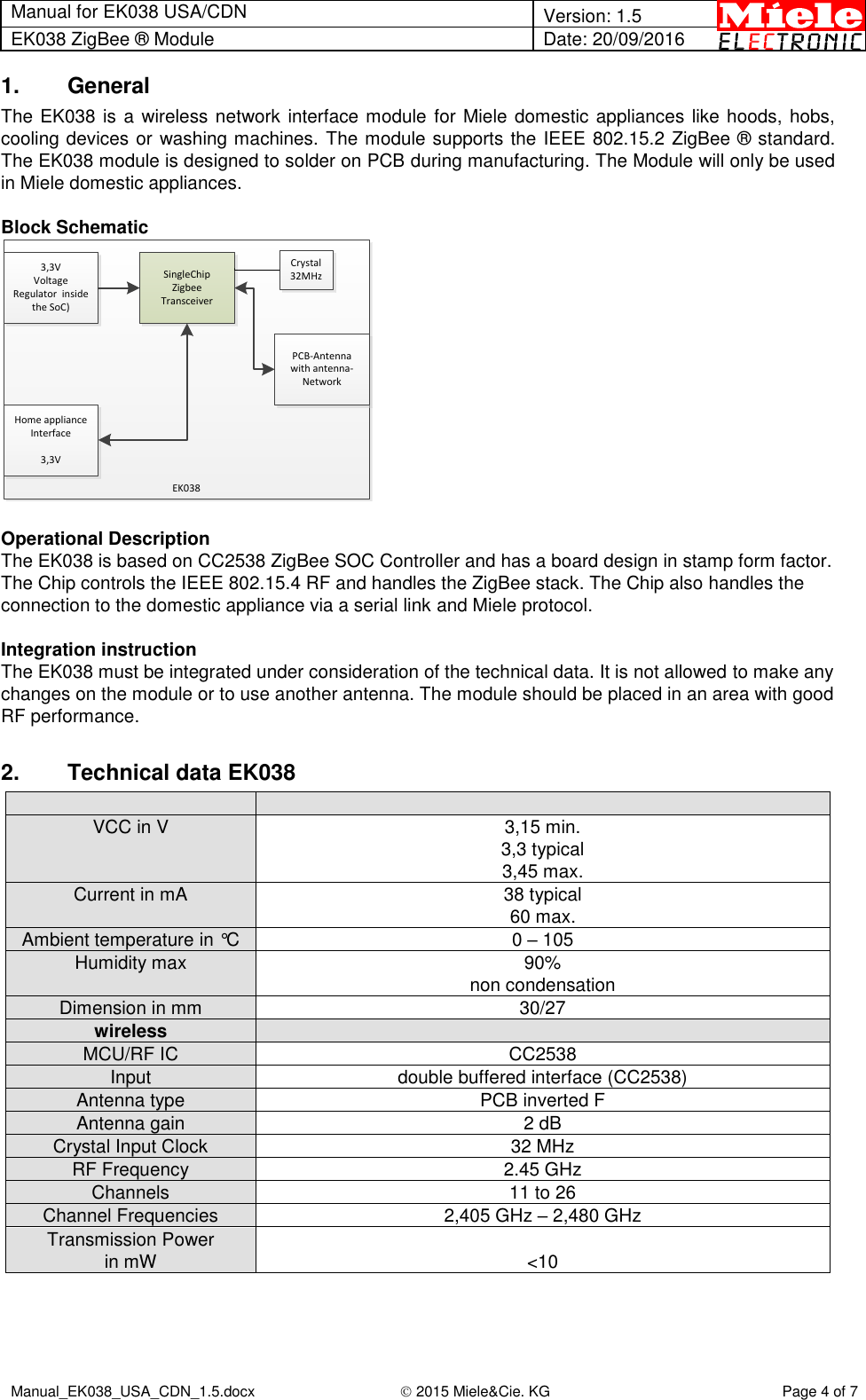 Manual for EK038 USA/CDN  Version: 1.5 EK038 ZigBee ® Module Date: 20/09/2016  Manual_EK038_USA_CDN_1.5.docx  2015 Miele&amp;Cie. KG Page 4 of 7  1.  General The EK038 is a wireless network interface module for Miele domestic appliances like hoods, hobs, cooling devices or washing machines. The module supports the IEEE 802.15.2 ZigBee ® standard. The EK038 module is designed to solder on PCB during manufacturing. The Module will only be used in Miele domestic appliances.  Block Schematic 3,3V Voltage Regulator  inside the SoC)SingleChipZigbee TransceiverPCB-Antenna with antenna-NetworkHome appliance Interface3,3VEK038Crystal32MHz  Operational Description The EK038 is based on CC2538 ZigBee SOC Controller and has a board design in stamp form factor. The Chip controls the IEEE 802.15.4 RF and handles the ZigBee stack. The Chip also handles the connection to the domestic appliance via a serial link and Miele protocol.   Integration instruction The EK038 must be integrated under consideration of the technical data. It is not allowed to make any changes on the module or to use another antenna. The module should be placed in an area with good RF performance.  2.  Technical data EK038   VCC in V 3,15 min. 3,3 typical 3,45 max. Current in mA  38 typical 60 max. Ambient temperature in °C  0 – 105 Humidity max 90% non condensation  Dimension in mm 30/27 wireless  MCU/RF IC CC2538 Input double buffered interface (CC2538) Antenna type PCB inverted F Antenna gain 2 dB Crystal Input Clock  32 MHz RF Frequency 2.45 GHz Channels 11 to 26 Channel Frequencies 2,405 GHz – 2,480 GHz  Transmission Power in mW  &lt;10    