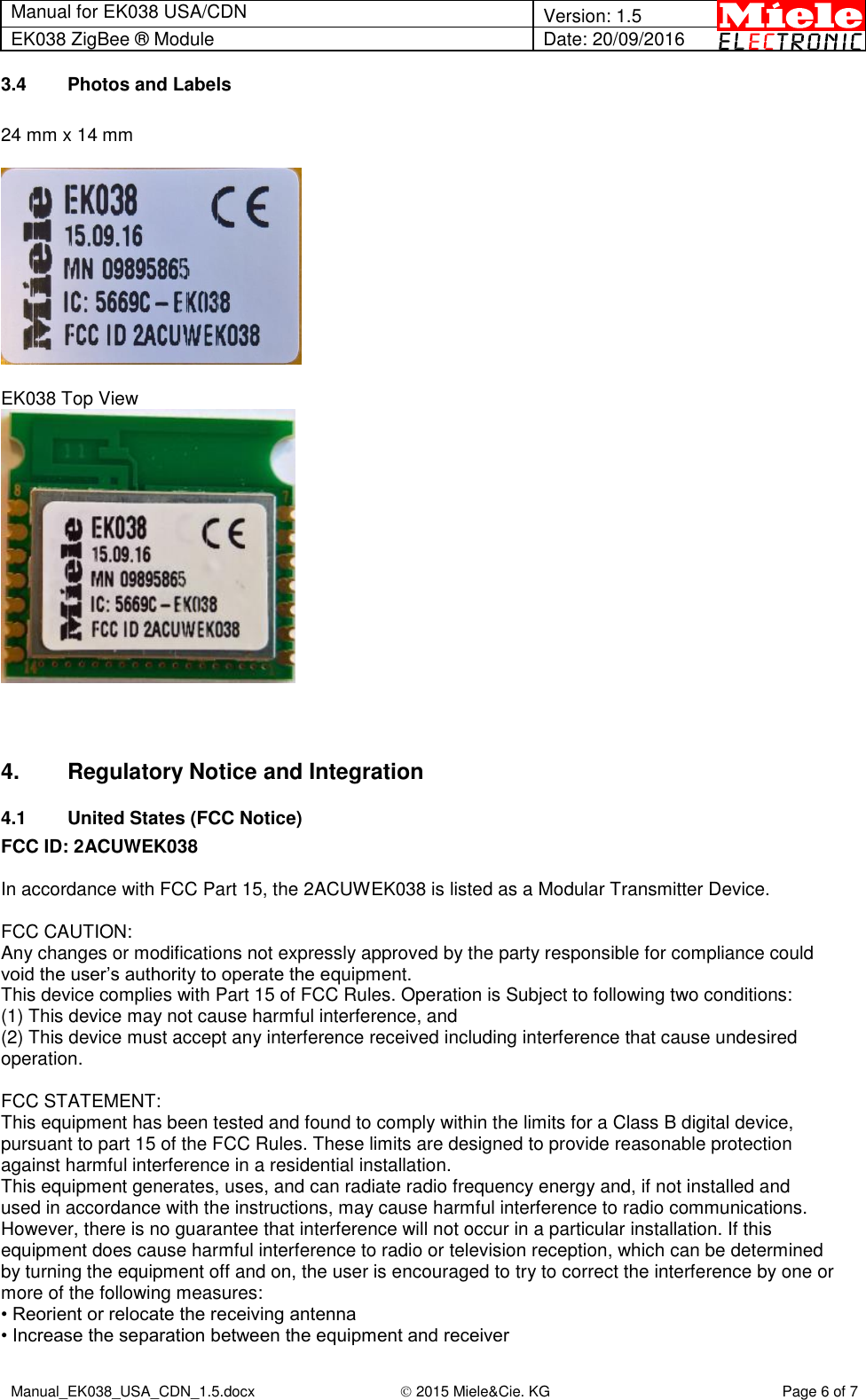 Manual for EK038 USA/CDN  Version: 1.5 EK038 ZigBee ® Module Date: 20/09/2016  Manual_EK038_USA_CDN_1.5.docx  2015 Miele&amp;Cie. KG Page 6 of 7  3.4  Photos and Labels  24 mm x 14 mm    EK038 Top View     4.  Regulatory Notice and Integration 4.1  United States (FCC Notice) FCC ID: 2ACUWEK038  In accordance with FCC Part 15, the 2ACUWEK038 is listed as a Modular Transmitter Device.  FCC CAUTION: Any changes or modifications not expressly approved by the party responsible for compliance could void the user’s authority to operate the equipment. This device complies with Part 15 of FCC Rules. Operation is Subject to following two conditions: (1) This device may not cause harmful interference, and (2) This device must accept any interference received including interference that cause undesired operation.  FCC STATEMENT: This equipment has been tested and found to comply within the limits for a Class B digital device, pursuant to part 15 of the FCC Rules. These limits are designed to provide reasonable protection against harmful interference in a residential installation. This equipment generates, uses, and can radiate radio frequency energy and, if not installed and used in accordance with the instructions, may cause harmful interference to radio communications. However, there is no guarantee that interference will not occur in a particular installation. If this equipment does cause harmful interference to radio or television reception, which can be determined by turning the equipment off and on, the user is encouraged to try to correct the interference by one or more of the following measures: • Reorient or relocate the receiving antenna • Increase the separation between the equipment and receiver 