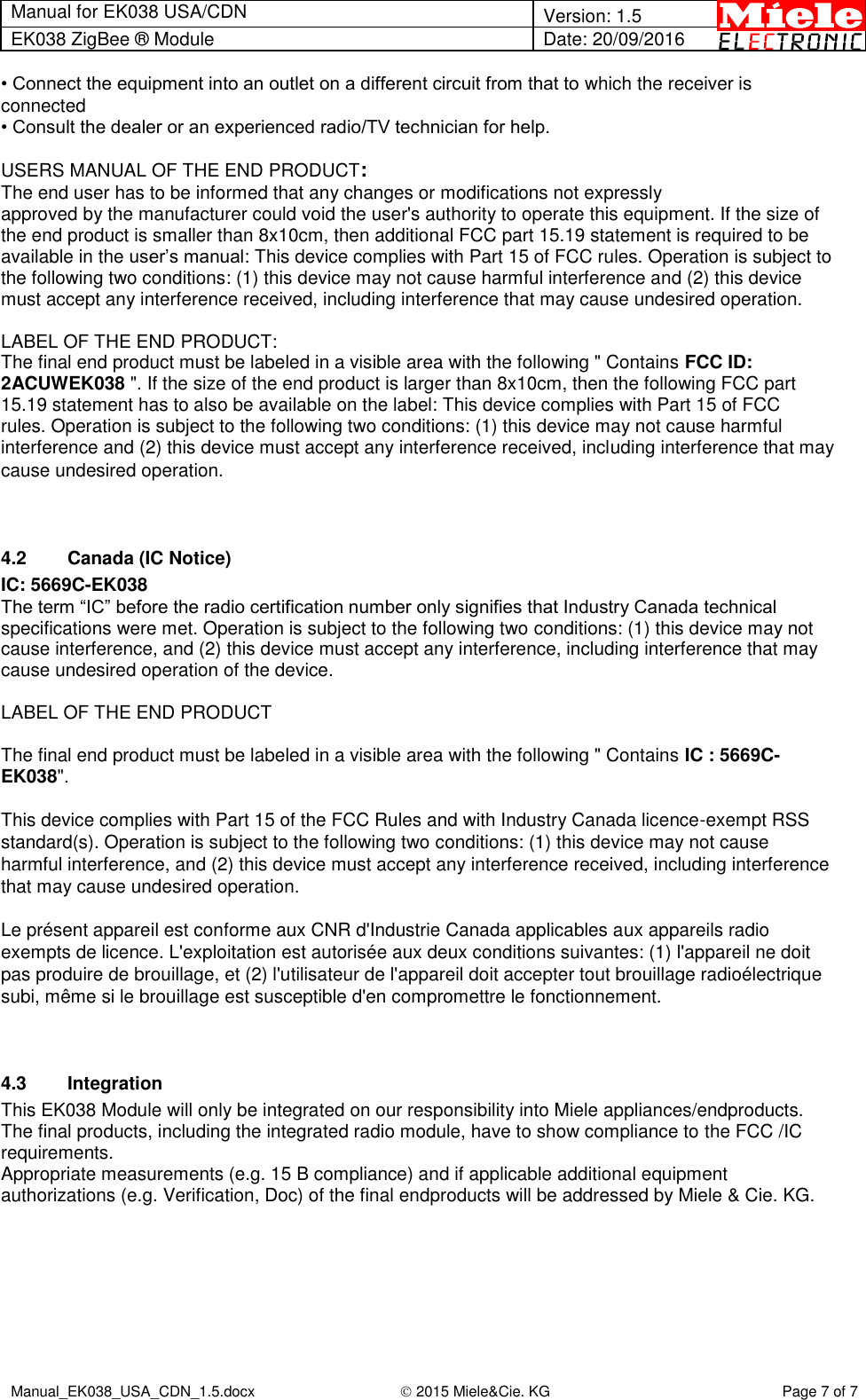 Manual for EK038 USA/CDN  Version: 1.5 EK038 ZigBee ® Module Date: 20/09/2016  Manual_EK038_USA_CDN_1.5.docx  2015 Miele&amp;Cie. KG Page 7 of 7  • Connect the equipment into an outlet on a different circuit from that to which the receiver is connected • Consult the dealer or an experienced radio/TV technician for help.  USERS MANUAL OF THE END PRODUCT: The end user has to be informed that any changes or modifications not expressly approved by the manufacturer could void the user&apos;s authority to operate this equipment. If the size of the end product is smaller than 8x10cm, then additional FCC part 15.19 statement is required to be available in the user’s manual: This device complies with Part 15 of FCC rules. Operation is subject to the following two conditions: (1) this device may not cause harmful interference and (2) this device must accept any interference received, including interference that may cause undesired operation.  LABEL OF THE END PRODUCT: The final end product must be labeled in a visible area with the following &quot; Contains FCC ID: 2ACUWEK038 &quot;. If the size of the end product is larger than 8x10cm, then the following FCC part 15.19 statement has to also be available on the label: This device complies with Part 15 of FCC rules. Operation is subject to the following two conditions: (1) this device may not cause harmful interference and (2) this device must accept any interference received, including interference that may cause undesired operation.   4.2  Canada (IC Notice) IC: 5669C-EK038 The term “IC” before the radio certification number only signifies that Industry Canada technical specifications were met. Operation is subject to the following two conditions: (1) this device may not cause interference, and (2) this device must accept any interference, including interference that may cause undesired operation of the device.  LABEL OF THE END PRODUCT  The final end product must be labeled in a visible area with the following &quot; Contains IC : 5669C-EK038&quot;.  This device complies with Part 15 of the FCC Rules and with Industry Canada licence-exempt RSS standard(s). Operation is subject to the following two conditions: (1) this device may not cause harmful interference, and (2) this device must accept any interference received, including interference that may cause undesired operation.  Le présent appareil est conforme aux CNR d&apos;Industrie Canada applicables aux appareils radio exempts de licence. L&apos;exploitation est autorisée aux deux conditions suivantes: (1) l&apos;appareil ne doit pas produire de brouillage, et (2) l&apos;utilisateur de l&apos;appareil doit accepter tout brouillage radioélectrique subi, même si le brouillage est susceptible d&apos;en compromettre le fonctionnement.   4.3  Integration This EK038 Module will only be integrated on our responsibility into Miele appliances/endproducts.  The final products, including the integrated radio module, have to show compliance to the FCC /IC requirements.  Appropriate measurements (e.g. 15 B compliance) and if applicable additional equipment authorizations (e.g. Verification, Doc) of the final endproducts will be addressed by Miele &amp; Cie. KG. 