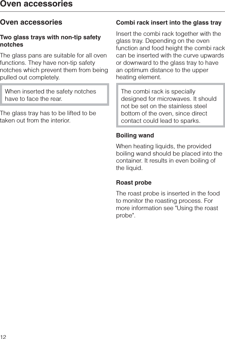 Oven accessoriesTwo glass trays with non-tip safetynotchesThe glass pans are suitable for all ovenfunctions. They have non-tip safetynotches which prevent them from beingpulled out completely.When inserted the safety notcheshave to face the rear.The glass tray has to be lifted to betaken out from the interior.Combi rack insert into the glass trayInsert the combi rack together with theglass tray. Depending on the ovenfunction and food height the combi rackcan be inserted with the curve upwardsor downward to the glass tray to havean optimum distance to the upperheating element.The combi rack is speciallydesigned for microwaves. It shouldnot be set on the stainless steelbottom of the oven, since directcontact could lead to sparks.Boiling wandWhen heating liquids, the providedboiling wand should be placed into thecontainer. It results in even boiling ofthe liquid.Roast probeThe roast probe is inserted in the foodto monitor the roasting process. Formore information see &quot;Using the roastprobe&quot;.Oven accessories12