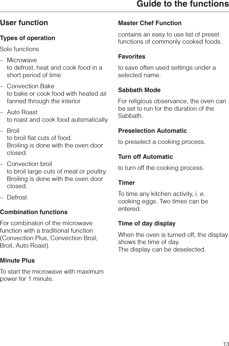 User functionTypes of operationSolo functions–Microwaveto defrost, heat and cook food in ashort period of time–Convection Baketo bake or cook food with heated airfanned through the interior–Auto Roastto roast and cook food automatically– Broilto broil flat cuts of food.Broiling is done with the oven doorclosed.– Convection broilto broil large cuts of meat or poultry.Broiling is done with the oven doorclosed.– DefrostCombination functionsFor combinaton of the microwavefunction with a traditional function(Convection Plus, Convection Broil,Broil, Auto Roast).Minute PlusTo start the microwave with maximumpower for 1 minute.Master Chef Functioncontains an easy to use list of presetfunctions of commonly cooked foods.Favoritesto save often used settings under aselected name.Sabbath ModeFor religious observance, the oven canbe set to run for the duration of theSabbath.Preselection Automaticto preselect a cooking process.Turn off Automaticto turn off the cooking process.TimerTo time any kitchen activity, i. e.cooking eggs. Two times can beentered.Time of day displayWhen the oven is turned off, the displayshows the time of day.The display can be deselected.Guide to the functions13